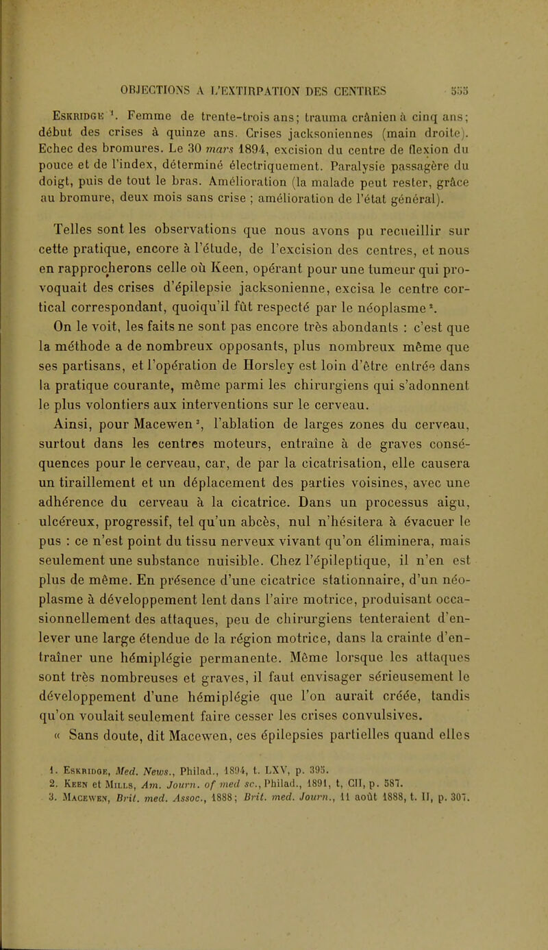 Eskridgk !. Femme de trente-trois ans; trauma cranien a cinq ans; d6but des crises a quinze ans. Crises jacksoniennes (main droite). Echec des bromures. Le 30 ?«ars 1894, excision du centre de flexion du pouce et de l'index, determine electriquement. Paralysie passagere du doigt, puis de tout le bras. Amelioration (la malade peut rester, grace au bromure, deux mois sans crise ; amelioration de l'etat general). Telles sont les observations que nous avons pu recueillir sur cette pratique, encore a l'dtude, de l'excision des centres, et nous en rapprocherons celle oh Keen, operant pour une tumeur qui pro- voquait des crises d'dpilepsie jacksonienne, excisa le centre cor- tical correspondant, quoiqu'il fut respects' par le ndoplasmes. On le voit, les faitsne sont pas encore tres abondants : c'est que la mdthode a de nombreux opposants, plus nombreux mSme que ses partisans, et l'ope'ration de Horsley est loin d'etre entrde dans la pratique courante, m&me parmi les chirurgiens qui s'adonnent le plus volontiers aux interventions sur le cerveau. Ainsi, pour Macewen3, l'ablation de larges zones du cerveau, surtout dans les centres moteurs, entraine a de graves conse- quences pour le cerveau, car, de par la cicatrisation, elle causera un tiraillement et un ddplacement des parties voisines, avec une adherence du cerveau a la cicatrice. Dans un processus aigu, ulcereux, progressif, tel qu'un abces, nul n'hesitera a dvacuer le pus : ce n'est point du tissu nerveux vivant qu'on dliminera, mais seulement une substance nuisible. Chez l'dpileptique, il n'en est plus de m&me. En presence d'une cicatrice stationnaire, d'un ndo- plasme a de>eloppement lent dans l'aire motrice, produisant occa- sionnellement des attaques, peu de chirurgiens tenteraient d'en- lever une large elendue de la region motrice, dans la crainte d'en- trainer une he'miple'gie permanente. M6me lorsque les attaques sont tres nombreuses et graves, il faut envisager sdrieusement le ddveloppement d'une hdmiple'gie que Ton aurait crede, tandis qu'on voulait seulement faire cesser les crises convulsives. « Sans doute, dit Macewen, ces Epilepsies partielles quand elles 1. Eskridoe, Med. News., Philad., 1894, t. LXV, p. 395. 2. Keen et Mills, Am. Journ. of med sc., Philad., 1891, t, CH, p. 581. 3. Macewex, Brit. med. Assoc., 1888; Brit. med. Journ., 11 aoUt 1888, t. II, p. 30!.