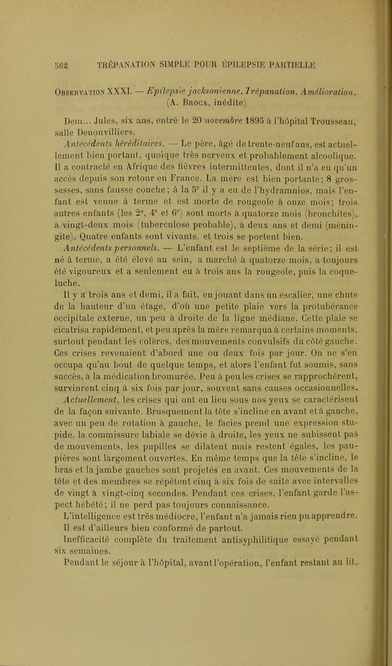 Observation XXXI. — Epileps'ie jac/csowenne. Irdpanation. Amelioration. (A. Broca, inedite) Dem... Jules, six ans, entre le 20 novembre 1895 a l'h6pital Trousseau, salle Denonvilliers. Antecedents hereditaires. — Le pere, age de trente-neut'ans, estactuel- lement bien portant, quoique tres nerveux el probablement alcoolique. II a contracts en Afrique des fievres intermittentes, dont il n'a eu qu'un acces depuis son retour en France. La mere est bien porlante; 8 gros- sesses, sans fausse couche; a la oe il y a eu de l'hydramnios, mais I'en- fant esl venue a terme et est morte de rougeole a onze mois; trois autres enfants (les 2°, 4e et 6e) sont morts a quatorze mois (bronchites), a vingt-deux mois (tuberculose probable), a deux ans et demi (menin- gite). Quatre enfants sont vivants. et trois se portent bien. Antecedents personnels. — L'enfant est le septieme de laserie; il est ne a terme, a ete eleve au sein, a marche a quatorze mois, a toujours ete vigoureux et a seulement eu a trois ans la rougeole, puis la coque- luche. II y a trois ans et demi, il a fait, en jouant dans un escalier, une chute de la hauteur d'un etage, d'ou une petite plaie vers la protuberance occipitale externe, un peu a droite de la ligne mediane. Cette plaie se cicatrisa rapidement, et peu apres la mere remarqua a certains moments, surtoul pendant les coleres, desmouvements convulsifs du c6te gauche. Ces crises revenaient d'abord une ou deux fois par jour. On ne s'en occupa qu'au bout de quelque temps, et alors l'enfant fut soumis, sans succes, a la medication bromuree. Peu a peu les crises se rapprocherent, survinrent cinq a six fois par jour, souvent sans causes occasionnelles. Actuellement, les crises qui ont eu lieu sous nos yeux se caracterisent de la facon suivante. Brusquement la tete s'incline en avant eta gauche, avec un peu de rotation k gauche, le facies prend une expression stu- pide, la commissure labiale se d6vie a droite, les yeux ne subissent pas de mouvements, les pupilles se dilatent mais restent egales, les pau- pieres sont largement ouvertes. En meme temps que la tete s'incline, le bras et la jambe gauches sont projetes en avant. Ces mouvements de la tete et des membres se repetent cinq a six fois de suite avec intervalles de vingt a vingt-cinq secondes. Pendant ces crises, l'enfant garde l'as- pect hebete; il ne perd pas toujours connaissance. L'intelligence est tres mediocre, l'enfant n'a jamais rien pu apprendre. II est d'ailleurs bien conforme de partout. Inefficacite complete du traitement antisyphilitique essaye pendant six semaines. Pendant le s6jour a l'hdpital, avantl'operation, l'enfant reslant au lit,