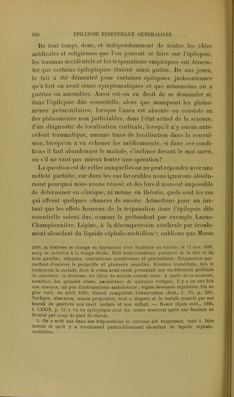 De tout temps, done, et inddpendammcnt dc toutcs les idees medicales et religieuses que Ton pouvait se faire sur l'dpilepsie, les traumas accidentols et les trepanations empiriques ont demon- tre que certains cpileptiqucs dtaient ainsi gudris. Dc nos jours, le fait a 6t6 ddmontre pour certaines Epilepsies jacksoniennos qu'a tort on avait crues symptomatiques et que ndanmoins on a gueries ou amenddes. Aussi est-on en droit de se demander si, dans Fdpilepsie dite essentielle, alors que manquent les phdno- menes premonitoircs, lorsque l'aura est absente ou consiste en des phenomenes non justiciables, dans l'eHat actuel de la science, d'un diagnostic de localisation corticate, lorsqu'il n'y aucun ante- cedent traumatique, aucune trace de localisation dans la convul- sion, lorsqu'on a vu echouer les medicaments, si dans ces condi- tions il faut abandonner le malade, s'incliner devant le mal sacre, ou s'il ne vaut pas mieux tenter une operation? La question est de celles auxquelles on ne peut repondre avec une nettete parfaite, car dans les cas favorables nous ignorons absolu- ment pourquoi nous avons reussi; et des lors il nous est impossible de determiner en clinique, ni meme en theorie, quels sont les cas qui offrent quelques chances de succes. Admettons pour un ins- tant que les effets heureux de la trepanation dans Tepilepsie dite essentielle soient dus, comme le prdtendent par exemple Lucas- Championniere, Ldpine, a la decompression cerdbrale par ecoule- ment abondant du liquide cdphalo-rachidien1; oublions que Mosso 1890, la tristesse se change en lyp^naanie avec tendance an suicide; le 12 nov. 1890, coup de revolver a la terape droite. Etat semi-comateux; paralysie de la face et du bras gauche; attaques, convulsions nombreuses et g6n6ralisees. Trepanation per- mettant d'enlever le projectile et plusieurs esquilles. Reunion immediate. Des le lendeuiain la malade, dont le coma avait cesse, pr6sentait une modification profonde du caractere ; la tristesse, les iddes de suicide avaient cessG. A partir de ce moment, cessation des grandes crises, persistance de quelques vertiges; il y a eu une fois une absence, un peu d'automatisme ambulatoire ; regies devennes regulieres. Un an plus tard, en avril 1892, Girard comptetait l'observation (Ibid., t. VI, p. 329). Vertiges, absences, manie propulsive, tout a disparu et la malade nourrit par son travail de gantiere son mari malade et son enfant. — Rabot (Lyon we'd., 1895, t. LXXIX, p, 52) a vu un gpileptique dont les crises cesserent apres une fracture du frontal par coup de pied de cheval. i. On a note que dans ces trepanations le cerveau est turgescent, tend a faire hernie et qu'il y a Gcoulement particulierement abondant de liquide c^phalo- rachidien.