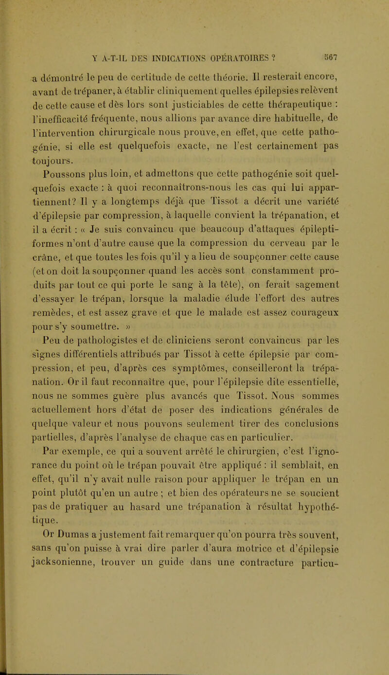 a demonti r le peu de certitude do cette Ihcorie. II resterait encore, avant de trdpaner, a elablir clmiqmement quelles Epilepsies relevenl de cette cause et des lors sont justiciables de cette thdrapeutique : l'inefficacitd frequentc, nous allions par avance dire habituelle, de l'intervention chirurgicale nous prouve, en efTet, que cette patho- genie, si elle est quelquefois exacte, ne Test cerlainement pas toujours. Poussons plus loin, et admettons que cette pathogenic soit quel- quefois exacte : a quoi reconnaitrons-nous les cas qui lui appar- tiennent? II y a longtemps deja que Tissot a ddcrit une varidtE d'dpilepsie par compression, a laquelle convient la trepanation, et il a dcrit: « Je suis convaincu que beau coup d'attaques epilepti- formes n'ont d'autre cause que la compression du cerveau par le crane, et que toutes les fois qu'il y a lieu de soupgonner cette cause (eton doit lasoupQonner quand les acces sont constamment pro- duits par tout ce qui porte le sang a la 16te), on ferait sagement d'essayer le trepan, lorsque la maladie elude Feffort des autres remedes, et est assez grave et que le malade est assez courageux pour s'y soumettre. » Peu de pathologistes et de cliniciens seront convaincus par les signes differentiels attribuds par Tissot a cette epilepsie par com- pression, et peu, d'apres ces symptdmes, conseilleront la trepa- nation. Oril faut reconnaitre que, pour Tepilepsie dite essentielle, nous ne sommes guere plus avancds que Tissot. Nous sommes actuellement hors d'etat de poser des indications gdnerales de quelque valeur et nous pouvons seulement tirer des conclusions partielles, d'apres l'analyse de chaque cas en particulier. Par exemple, ce qui a souvent arrete le chirurgien, c'est l'igno- rance du point ou le trypan pouvait etre applique: il semblait, en efTet, qu'il n'y avait nulle raison pour appliquer le trypan en un point plutdt qu'en un autre ; et bien des opdrateursne se soucient pas de pratiquer au hasard une trdpanation a rdsultat hypolhe'- tique. Or Dumas a justement fait remarquer qu'on pourra tres souvent, sans qu'on puisse a vrai dire parler d'aura molricc et dYpilepsie jacksonienne, trouvcr un guide dans une contracture particu-