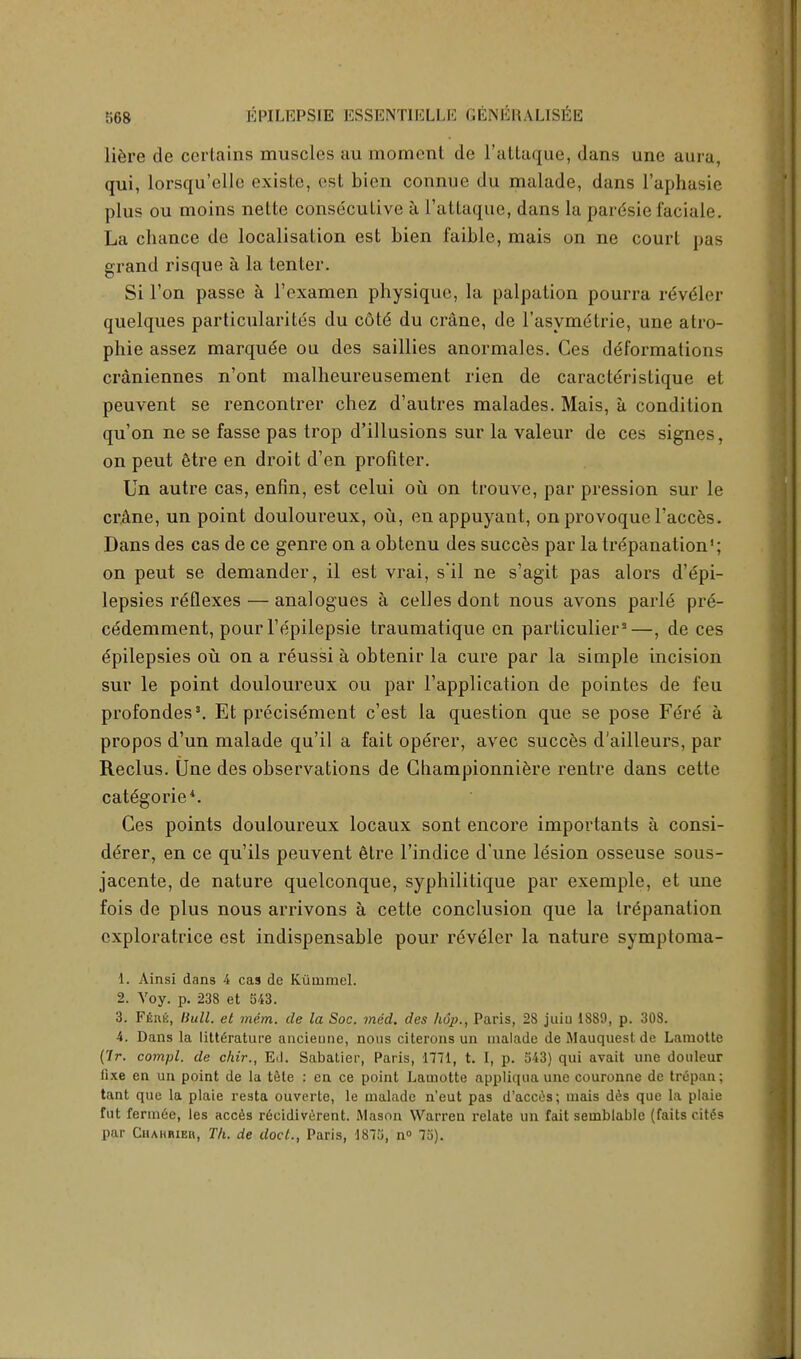 liere de certains muscles au moment de l'attaque, dans une aura, qui, lorsqu'elle existe, est bien connue du malade, dans L'aphasie plus ou moins nette consecutive a l'attaque, dans la paresie faciale. La chance de localisation est bien faible, mais on ne court pas grand risque a la tenter. Si Ton passe a l'examen physique, la palpation pourra rdvdler quelques particularity du c6t6 du crane, de l'asynujtrie, une atro- phie assez marquee ou des saillies anormales. Ces deformations craniennes n'ont malheureusement rien de caracteristique et peuvent se rencontrer chez d'autres malades. Mais, a condition qu'on ne se fasse pas trop d'illusions sur la valeur de ces signes, on peut 6tre en droit d'en profiter. Un autre cas, enfin, est celui ou on trouve, par pression sur le crane, un point douloureux, ou, en appuyant, on provoque l'acces. Dans des cas de ce genre on a obtenu des succes par la trepanation1; on peut se demander, il est vrai, s'il ne s'agit pas alors d'epi- lepsies reflexes — analogues a celles dont nous avons parle pre- ce'demment, pour l'epilepsie traumatique en particulier3—, de ces Epilepsies ou on a reussi a obtenir la cure par la simple incision sur le point douloureux ou par l'application de pointes de feu profondes5. Et precise'ment e'est la question que se pose Fere a propos d'un malade qu'il a fait operer, avec succes d'ailleurs, par Reclus. Une des observations de Championniere rentre dans cette categories Ces points douloureux locaux sont encore importants a consi- der, en ce qu'ils peuvent etre l'indice d'une lesion osseuse sous- jacente, de nature quelconque, syphilitique par exemple, et une fois de plus nous arrivons a cette conclusion que la trepanation cxploratrice est indispensable pour reveler la nature symptoma- 1. Ainsi dans 4 cas dc Kiimrael. 2. Voy. p. 238 et 543. 3. Ffinfi, Hull, et mem. de la Soc. med. des hop., Paris, 28 juiu 1889, p. 308. 4. Dans la literature ancieune, nous citerons un malade de Mauquest de Lamotte (7r. compl. de chir., Ed. Sabatier, Paris, 1771, t. I, p. 543) qui avait une douleur fixe en un point de la tete : en ce point Lamotte appliqua une couronne de trepan; tant que la plaie resta ouverte, le malade n'eut pas d'acces; mais des que la plaie fut fenn6e, les acces recidiverent. Mason Warren relate un fait semblable (fails cit6s par Chahrieh, Th. de doct., Paris, 1875, n» 75).