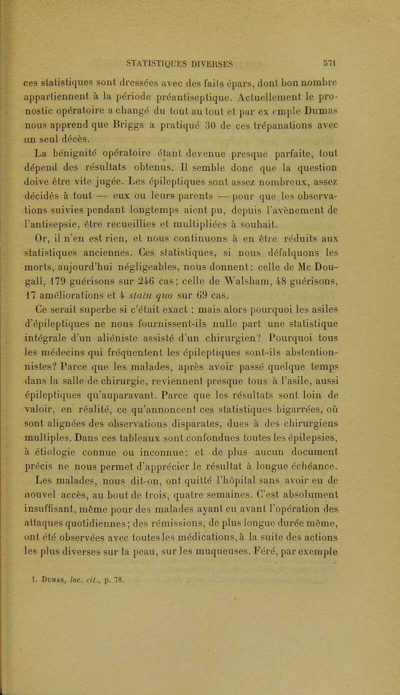 ces statistiques sont dressdes avec des Tails dpars, donL bon nombro appartiennent a la pdriode prdantiseplique. Actucllement le pro- noslic opdratoire a cbangd du tout au lout el par ex omple Dumas nous apprend que Briggs a pratique 30 de ces trdpanations avec un seul dcces. La benignite opdratoire dtant devenue presque parfaite, tout ddpend des resultats obtenus. II semble done que la question doive etre vite jugde. Les dpileptiques sont assez nombrcux, asscz decides a tout — eux ou leurs parents — pour que les observa- tions suivies pendant longtemps aient pu, depuis l'avenement de l'antisepsie, etre recueillies et multipliees a souhait. Or, il n'en est rien, et nous continuons a en etre rdduits aux statistiques anciennes. Ces statistiques, si nous ddfalquons les morts, aujourd'hui negligeables, nous donnent: celle de Mc Dou- gall, 179 gudrisons sur 246 cas; celle de Walsham, 48 gudrisons, 17 ameliorations et 4 statu quo sur 69 cas. Ce serait superbe si e'etait exact : mais alors pourquoi les asiles d'dpileptiques ne nous fournissent-ils nulle part une statistique intdgrale d'un alidniste assistd d'un chirurgien? Poui'quoi tous les mddecins qui frequentent les dpileptiques sont-ils abstention- nistes? Parce que les malades, apres avoir passe quelque temps dans la salle de chirurgie, reviennent presque tous a l'asile, aussi dpileptiques qu'auparavant. Parce que les rdsultats sont loin de valoir, en realitd, ce qu'annoncent ces statistiques bigarrdes, ou sont aligndes des observations disparates, dues a des chirurgiens multiples. Dans ces tableaux sont confondues toutes les dpilcpsies, a etiologie connue ou inconnue; et de plus aucun document precis ne nous permet d'apprdcier le rdsultat a longue dchdance. Les malades, nous dit-on, ont quitte l'hdpital sans avoir eu de nouvel acces, au bout de trois, quatre semaincs. C'est absolument insuffisant, mdme pour des malades ayant eu avanl l'opdration des attaques quotidiennes; des remissions, de plus tongue durde mdme, ont dtd observdes avec toutes les mddications, a la suite des actions les plus diverses sur la peau, sur les muqueuses. Fere, parexemple 1. Dumas, loc. cit., p. 78. <