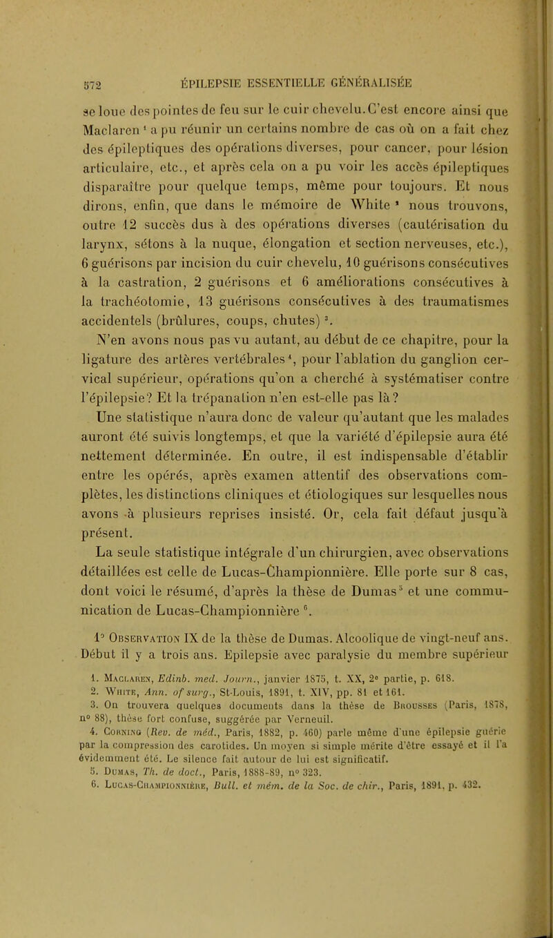 selouc des pointes do feu sur le cuir chovelu.C'est encore ainsi que Maclarcn 1 a pu reunir un certains nombre de cas ou on a fait chez des epilepliques des operations diverses, pour cancer, pour lesion articulaire, etc., et apres cela on a pu voir les acces epilepliques disparaitre pour quelque temps, meme pour toujours. Et nous dirons, enfin, que dans le mdmoirc de White * nous trouvons, outre 12 succes dus a des operations diverses (cauterisation du larynx, sdtons a la nuque, elongation et section nerveuses, etc.), 6 guerisons par incision du cuir chevelu, 10 guerisons consecutives a la castration, 2 guerisons et 6 ameliorations consecutives a la tracheotomie, 13 guerisons consecutives a des traumatismes accidentels (brulures, coups, chutes) 3. N'en avons nous pas vu autant, au debut de ce chapitre, pour la ligature des arteres vertebrales4, pour Tablation du ganglion cer- vical superieur, operations qu'on a cherche a systematiser contre l'epilepsie? Et la trepanation n'en est-elle pas la? Une statistique n'aura done de valeur qu'autant que les malades auront ete suivis longtemps, et que la variete d'epilepsie aura ete nettement determinee. En outre, il est indispensable d'etablir entre les operes, apres examen attentif des observations com- pletes, les distinctions cliniques et etiologiques sur lesquelles nous avons -a plusieurs reprises insiste. Or, cela fait defaut jusqu'a present. La seule statistique integrale d'un chirurgien, avec observations detailiees est celle de Lucas-Championniere. Elle porte sur 8 cas, dont voici le resume, d'apres la these de Dumass et une commu- nication de Lucas-Championniere G. 1° Observation IX de la these de Dumas. Atcoolique de vingt-neuf ans. Debut il y a trois ans. Epilepsie avec paralysie du membre superieur 1. Maci.ahex, Edinb. med. Journ., janvier 1875, t. XX, 2° partie, p. 618. 2. White, Ann. ofsurg., St-Louis, 1891, t. XIV, pp. 81 et 161. 3. On trouvera quelques documents dans la these de Bhousses (Paris, 187S, n° 88), thtise fort confuse, suggercc par Yerneuil. 4. Corni.no (Rev. de med., Paris, 1882, p. 160) parle meme d'une epilepsie guerie par la compression des carotides. Un nioyen si simple mi5rite d'etre essay6 et il l'a 6videmmeut ete. Le silence fait autour de lui est significatif. 5. Dumas, Tk. de doct., Paris, 1888-89, n<> 323. 6. LucAS-CiiAMPioNMEiiE, Dull, et mem. de la Soc. de chir., Paris, 1891. p. 432.