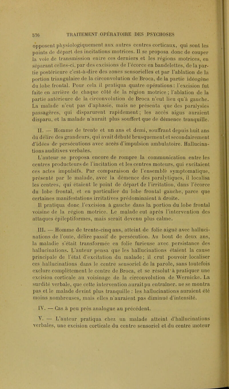 opposentphysiolqgiquemenl aux autres centres corticaux, qui sont lus points do depart des incitations motrices. II se proposa done de couper la voie de transmission enlre ces derniers et les regions motrices, en separant celles-ci, par des excisions de l'ecorce en bandelettes, de la par- Lie poslerieure e'est-a-dire des zones sensorielles etpar 1'ablation de la portion triangulaire de la circonvolution de Broca, de la partie ideogene du lobe frontal. Pour cela il pratiqua quatre operations: 1'excision i'ut faite en arriere de chaque c6t6 de la region motrice ; l'ablalion de la partie anterieure de la circonvolution de Broca n'eut lieu qu a gauche. La malade n'eut pas d'aphasie, mais ne presenta que des paralysies passageres, qui disparurent rapidement; les acces aigus auraient disparu, et la malade n'aurait plus souffert que de demence tranquille. II. — Homme de trente et un ans et demi, souffrant depuis liuit ans dudelire des grandeurs, qui avait debute brusquementetsecondairement d'idees de persecutions avec acces d'impulsion ambulatoire. Hallucina- tions auditives verbales. L'auteur se proposa encore de rompre la communication entre les centres producteurs de l'incitation et les centres moteurs, qui excitaient ces actes impulsifs. Par comparaison de l'ensemble symptomalique, presente par le malade, avec la demence des paralyliques, il localisa les centres, qui etaient le point de depart de l'irritation, dans Fecorce du lobe frontal, et en particulier du lobe frontal gauche, parce que certaines manifestations irritatives predominaient a droite. II pratiqua done l'excision a gauche dans la portion du lobe frontal voisine de la region motrice. Le malade eut apres l'intervention des attaques epileptiformes, mais serait devenu plus calme. III. — Homme de trente-cinq ans, atteint de folie aigue avec halluci- nations de l'ou'ie, delire passif de persecution. Au bout de deux ans, la maladie s'etait transformed en folie furieuse avec persistance des hallucinations. L'auteur pensa que les hallucinations etaient la cause principale de l'etat d'excitation du malade; il crut pouvoir localiser ces hallucinations dans le centre sensoriel de la parole, sans toutefois exclure completement le centre de Broca, et se resolut' a pratiquer une excision corticale au voisinage de la circonvolution de Wernicke. La surdite verbale, que cette intervention auraitpu cntrainer. ne se montra pas et le malade devint plus tranquille : les hallucinations auraient ete moins nombreuses, mais elles n'auraient pas diminue d'intensite\ IV. — Gas a peu pres analogue au precedent. V. — L'auteur pratiqua chez un malade atteint d'hallucinalions verbales, unc excision corticale du centre sensoriel et du centre moteur