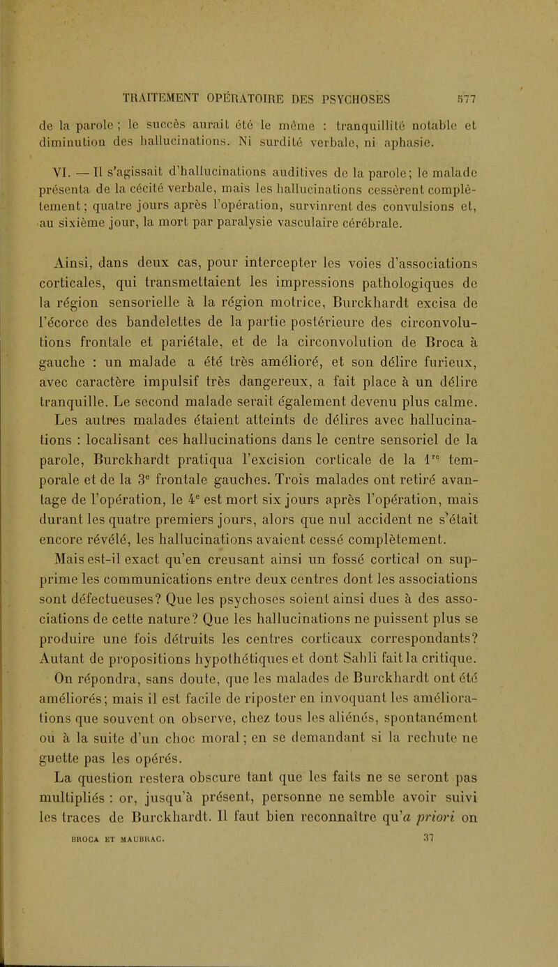 de la parole ; le succes auf&it 6t6 le m&me : tranquillity aotable et diminution des hallucinations. Ni surdile verbale, ni aphasie. VI. —II s'agissait d'hallucinations audilives do la parole; le malade presenta de la c6cite verbale, mais les hallucinations cesserent comple- lement; quatre jours apres Foperation, survinrcnt des convulsions et, au sixieme jour, la mort par paralysie vasculaire cerebrale. Ainsi, dans deux cas, pour interceptor les voies dissociations corticales, qui transmettaient les impressions pathologiques de la region sensorielle a la region motrice, Burckhardt excisa de l'dcorce des bandelettes de la partie posterieure des circonvolu- tions frontale et pari^tale, et de la circonvolution de Broca a gauche : un malade a 6te tres amelior6, et son delire furieux, avec caractere impulsif tres dangereux, a fait place a un desire tranquille. Le second malade serait egalement devenu plus calmc. Les autres malades dtaient atteints de delires avec hallucina- tions : localisant ces hallucinations dans le centre sensoriel de la parole, Burckhardt pratiqua l'excision corticate de la lre tem- porale et de la 3e frontale gauches. Trois malades ont retire' avan- tage de l'operation, le 4° est mort six jours apres Foperation, mais durant les quatre premiers jours, alors que nul accident ne s^elait encore r6v6\6, les hallucinations avaient cesse completement. Maisest-il exact qu'en creusant ainsi un fosse cortical on sup- prime les communications entre deux centres dont les associations sont de'fectueuses? Que les psychoses soient ainsi dues a des asso- ciations de cette nature? Que les hallucinations ne puissent plus se produire une Ibis ddtruits les centres corticaux correspondants? Autant de propositions hypothetiques et dont Sahli fait la critique. On repondra, sans doute, que les malades de Burckhardt ont 6td Miiii'iliores; mais il est facile de riposter en invoquant les ameliora- tions que souvent on observe, chez tous les aliene's, spontanemonl ou a la suite d'un choc moral; en se demandant si la rcchute ne guette pas les op<k6s. La question restera obscure tant que les fails ne se seront pas multiplies : or, jusqu'a present, personne ne semble avoir suivi les traces de Burckhardt. II faut bien rcconnaitre qu'a priori on UKOCA ET MAUBHAC. 37