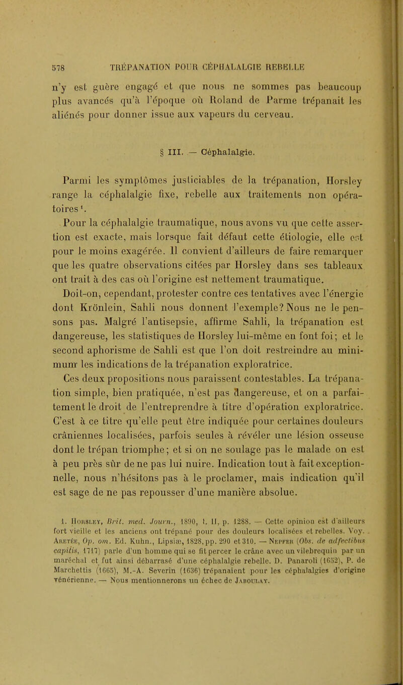 n'y csL gudre engagd ct quo nous nc sommes pas beaucoup plus avancds qii'a 1'dpoquc ou Roland de Panne trdpanait les alidnds pour donner issue aux vapours du cerveau. § III. — Cephalalgie. Parmi les symplomes jusliciables de la trdpanation, Horsley range la cdphalalgie fixe, rcbelle aux traitements non opera- toiresf. Pour la cdphalalgie traumatique, nous avons vu que cette asser- tion est exacte, mais lorsque fait ddfaut cette dtiologie, elle eot pour le moins exagdrde. 11 convient d'ailleurs de faire remarquer que les quatre observations citdes par Horsley dans ses tableaux ont trait a des cas ou l'origine est nettement traumatique. Doit-on, cependant, protester contre ces tentatives avec l'dnergic donl Kronlein, Sahli nous donnent 1'exemple? Nous ne le pen- sons pas. Malgrd l'antisepsie, affirme Sahli, la trepanation est dangereuse, les statistiques de Horsley lui-meme en font foi; et le second aphorisme de Sahli est que Ton doit restreindre au mini- mum- les indications de la trepanation cxploratrice. Ces deux propositions nous paraissent contestables. La trepana- tion simple, bien pratiquee, n'est pas Hangereuse, et on a parfai- tement le droit de l'entreprendre a Litre d'operation exploralricc. G'est a ce titre qu'elle peut dtre indiquee pour certaines douleurs craniennes localisdes, parfois seules a reveler une ldsion osseuse dont le trdpan triomphe; et si on ne soulage pas le malade on est a peu pres sur dene pas lui nuire. Indication tout a fait exception- nelle, nous n'hdsitons pas a le proclamer, mais indication qu'il est sage de ne pas repousser d'une maniere absolue. 1. Horsley, Brit. vied. Journ., 1800, t. II, p. 1288. — Cette opiniou est dailleurs fort vieille et les anciens ont tr6pane pour des douleurs Iocalisces et rebelles. Voy. Ahetee, Op. om. Ed. Kuhn., Lipsiae, 1828, pp. 290 et 310. — Nepkeu (06s. de adfeclibus capitis, 1717) parle d'un homme qui se fitpercer le crane avec un vilebrequin par un marechal et fut ainsi debarras6 d'une cdphalalgie rebelle. D. Panaroli (1652), P. de Marchettis (1665), M.-A. Severin (1636) trdpanaient pour les cephalalgies d'origine v6n6rienne. — Nous mentionnerons un 6checde Jaboulay.