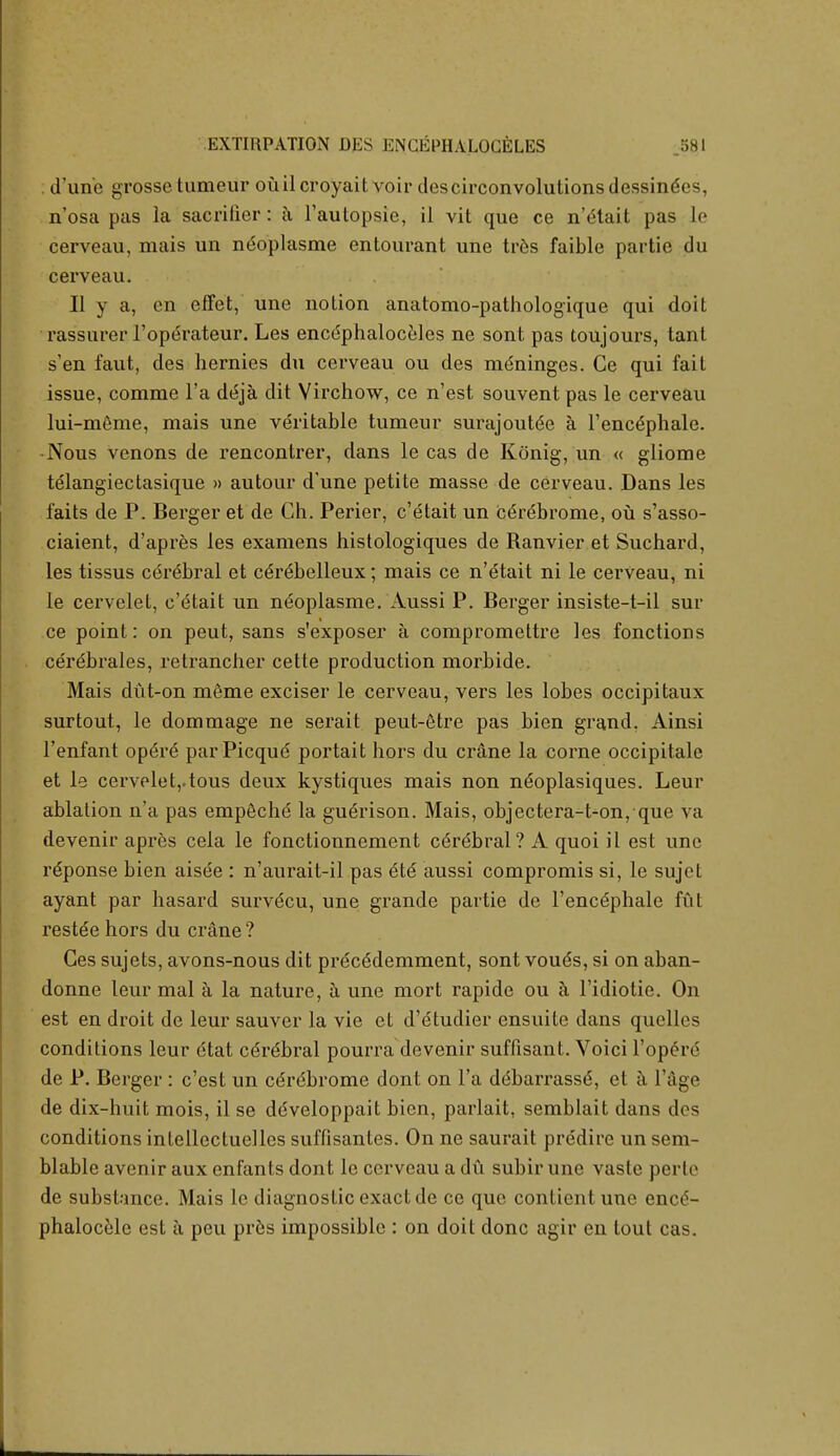 . d'une grosse tumeur oilil croyait voir descirconvolutions dessinees, n'osa pas la sacrifier: a l'autopsie, il vit que ce n'<Hait pas le cerveau, mais un neoplasme entourant une tres faible partic du cerveau. II y a, cn effet, une notion anatomo-pathologique qui doit rassurer 1'operateur. Les encephaloceles ne sont pas toujours, tant s'en faut, des hernies du cerveau ou des meninges. Ce qui fait issue, comme l'a de\ja dit Virchow, ce n'est souvent pas le cerveau lui-meme, mais une veritable tumeur surajoutee a l'encephale. •Nous venons de rencontrer, dans le cas de Konig, un « gliome telangiectasique » autour d'une petite masse de cerveau. Dans les faits de P. Berger et de Ch. Perier, c'etait un C6rebrome, ou s'asso- ciaient, d'apres les examens histologiques de Ranvier et Suchard, les tissus cerebral et c£r6belleux; mais ce n'btait ni le cerveau, ni le cervelet, c'etait un neoplasme. Aussi P. Berger insiste-t-il sur ce point: on peut, sans s'exposer a compromettre les fonctions cerdbrales, retrancher cette production morbide. Mais diit-on meme exciser le cerveau, vers les lobes occipitaux surtout, le dommage ne serait peut-etre pas bien grand. Ainsi l'enfant opere parPicquC portait hors du crane la corne occipitale et le cervelet,.tous deux kystiques mais non neoplasiques. Leur ablation n'a pas empeche' la gu^rison. Mais, objectera-t-on, que va devenir apres cela le fonctionnement cdrdbral? A quoi il est une re'ponse bien aisee : n'aurait-il pas 616 aussi compromis si, le sujct ayant par hasard survdcu, une grande partie de 1'encdphale fut restde hors du crane ? Ges sujets, avons-nous dit precSdemment, sont vou<5s, si on aban- donne leur mal a la nature, a une mort rapide ou a l'idiotie. On est en droit de leur sauver la vie et d'etudier ensuite dans quelles conditions leur dtat cdrdbral pourra devenir suffisant. Voici l'operd de P. Berger: c'est un ce're'brome dont on l'a ddbarrasse, et a l'age de dix-buit mois, il se ddveloppait bien, parlait, semblait dans des conditions intellectuelles suffisantes. On ne saurait predire un sem- blable avenir aux enfants dont le cerveau a du subir une vasle perle de substance. Mais le diagnostic exact de ce que conlientune ence- phalocele est a pcu pres impossible : on doit done agir en tout cas.