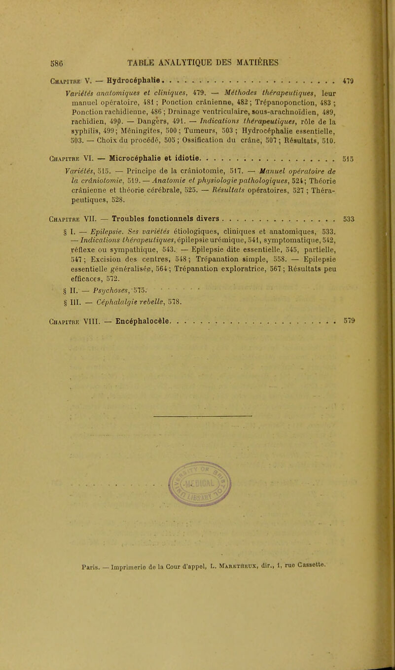 Chapitre V. — Hydrocephalie 479 Variites anatomiques et cliniques, 479. — Mithodes the'rapeuliques, leur manuel opfiratoire, 481; Pooction cr&nienne, 482; Tr6panoponction, 483 ; Ponctionrachidienne, 486; Drainage ventriculaire, sous-arachnoidien, 489, rachidien, 490. — Dangers, 491. — Indications thirapeutiques, role de la syphilis, 499; Meningites, 500 ; Tumeurs, 503 ; Hydrocephalic essentielle, 503. — Ghoix du proc6d6, 505 ; Ossification du crdne, 507 ; Resultats, 510. Ghapitre VI. — Microc6phalie et idiotie 515 Varieles, 315. — Principe de la craniotomie, 517. — Manuel operatoire de la crdniotomie, 519. — Anatoinie et physiologie pathologiques, 524; Thdorie cranieDne et theorie cerebrate, 525. — Resultats op6ratoires, 527 ; Thera- peutiques, 528. Chapitre VII. — Troubles fonctionnels divers 533 § I. — Epilepsie. Ses varietes etiologiques, cliniques et anatomiques, 533. — Indications the'rapeuliques, epilepsie ureinique, 541, symptomatique, 542, reflexe ou sympathique, 543. — Epilepsie dite essentielle, 545, partielle, 547; Excision des centres, 548 ; Trepanation simple, 558. — Epilepsie essentielle generalisee, 564; Trepanation exploratrice, 567 ; Resultats peu efficaces, 572. § II. — Psychoses, 575. § HI. — Cephalalgie rebelle, 578. Ghapitre VIII. — Encephalocele 579 Paris. — Imprimerio do la Cour d'appol, L. MARKTnuux, dir., 1, ruo Cassette.