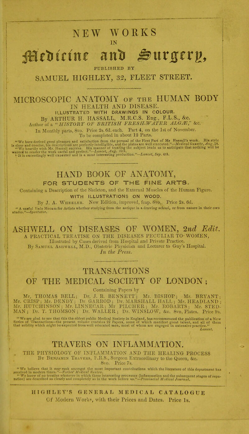 IN PUBLISHED BY SAMUEL HIGHLEY, 32, FLEET STREET. MICROSCOPIC ANATOMY of the HUMAN BODY IN HEALTH AND DISEASE. ILLUSTRATED WITH DRAWINGS IN COLOUR. By ARTHUR H. HASSALL, M.R.C.S. Eng., F.L.S., &c. Author of a HISTORY OF BRITISH FRESH-WATER ALGjE;' &c. In Monthly parts, 8vo. Price 2s. 6d. each. Part 4, on the 1st of November. To be completed in about 12 Parts. We hnve derived CTeat pleasure and satisfaction from tlie perusal of the First Part of Mr Hassall's work. His style is clear aud concise, las descriptions are perfectly iutelliRible, and the plates are well executed.—jl/srficaZ Gatette,Aug -JS.  We heariilv wish Mr. Hassall succes.>i. His manner of treating: the subject leads us to anticipate that nothing will be wanted to render the work useful and perfect.—/.«nce(, ^Hff. 1.5«i, '• It is exceediii(;ly well executed and is a most interesting production.—iance<, Sep. 41/1. HAND BOOK OF ANATOMY, FOR STUDENTS OF THE FINE ARTS, Containing a Description of the Skeleton, and the External Muscles of the Human Figure. ViflTH ILLUSTRATIONS ON WOOD. By J. A. Wheelek. New Edition, improved, fcap. Svo. Price 2s. 6d.  A useful V'n<!e Mccum for Artists whether studj'iug from the antique in a drawing school, or from nature in their own itudio.—Speetutor. ASHWELL ON DISEASES OF WOMEN, 2nd Edit. A PRACTICAL TREATISE ON THE DISEASES PECULIAR TO-WOMEN, Illu.stratecl by Cases derived from Hospital and Private Practice. By Samuel Ashwell, M.D., Obstetric Physician and Lecturer to Guy's Hospital. In the Press. TRANSACTIONS OF THE MEDICAL SOCIETY OF LONDON; Containing Papers by Mr. THOMAS BELL; Dr. J. R. BENNETT; Mr. BISHOP; Mr. BRYANT; Mr. CRISP; Mr. DENDY ; Dr GARROD ; Dr. MARSHALL H.ILL ; Mr. HEADLAND ; Mr. HUTCHINSON; Mr. LINNEOAR; Mr PILCHER; Mr. ROBARTS; Mr. STED- MAN; Dr. T. THOMSON ; Dr. WALLER ; Dr. WINSLOVV, &c. 8vo, Plates. Price Os.  \Vc are glad to see that this the oldest public Medical Society in Kngland, has recommenced the publication of a New Scries of Transactions—the present volume contains 22 Papers, some of which manifest great talent, and all of them that soliility which might be expected from well educated men, most of whom are engaged in extensive practice. Lajtcet. TRAVERS ON INFLAMMATION. THE PHYSIOLOGY OP INFLAMMATION AND THE HEALING PROCESS By Benjamin Tuavrus, L'.R.S., Surgeon Extraordinary to the Qiiecu, &c. 8vo. Price 7s. We believe that it may rank amongst tlie most important contributions which the literature of this department has received in motlern times.—Furbrs^ Mrdicnl Kt-v'ww. '• We know of no treatise whatever in which these iiilereating processes (inflammation and the subsequent stages of repa- ration) are described so clearly and completely as in the work before us.—Provincial Medical Journal. HIGHLEY'S GENERAL MEDICAL CATALOGUE