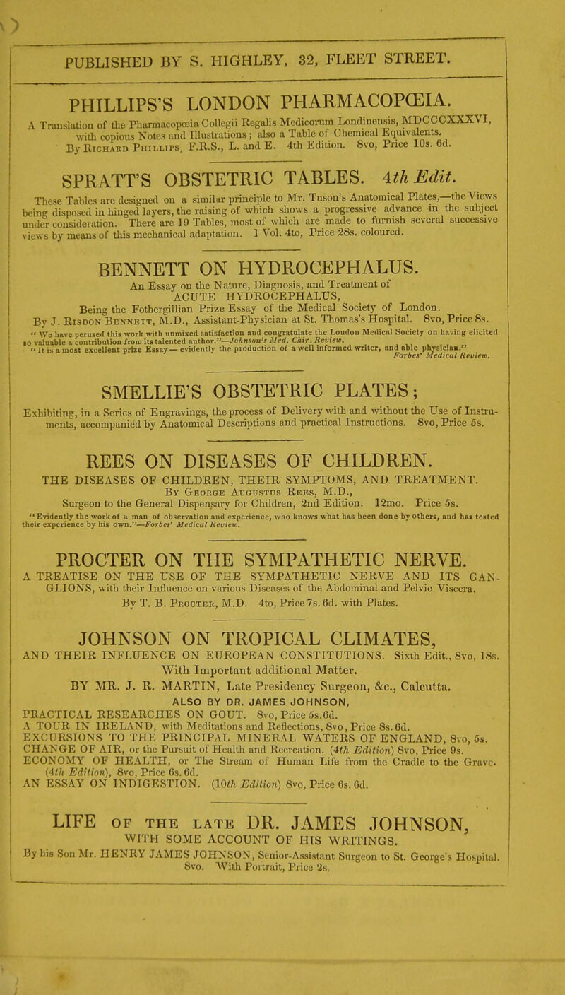 PHILLIPS'S LONDON PHARMACOPCEIA. A TrimsluUon of the PhiiraiacoptEin Collegii Regalis Mcdicorum Londinensis, MDCCCXXXVI, with copious Notes and Illuslrutions ; also a Table of Chemical Equivalents. By RicHAKD Phillips, F.R.S., L. and E. 4th Edition. 8vo, Price 10s. Gd. SPRATT'S OBSTETRIC TABLES. 4th Edit. These Tables are designed on a similar principle to Mr. Tuson's Anatomical Plates,—the Views being disposed in hinged layers, the raising of which shows a progressive advance m the subject under consideration. There are 19 Tables, most of which are made to furnish several successive views by means of tliis mechanical adaptation. 1 Vol. 4lo, Price 28s. coloured. BENNETT ON HYDROCEPHALUS. An Essay on the Nature, Diagnosis, and Treatment of ACUTE HYDROCEPHALUS, Being the Fothergillian Prize Essay of the Medical Society of London. By J. RisDON Bennett, M.D., Assistant-Physician at St. Thomas's Hospital. 8vo, Price 8s.  Wc have perused this worli with unmixed satisfaction and coii^atulate the London Medical Society on having elicited 10 valuable a coutributioii/roni its talented author.—JoAnson'j jUcrf. CAiV. flcKirai. ...  It is a most excellent prize Essay — evidently the production of a well informed writer, and able physiciaa. Forbes' Medical Review. SMELLIE'S OBSTETRIC PLATES; Exhibiting, in a Series of Engravings, the process of Delivery with and without the Use of Instru- ments, accompanied by Anatomical Descriptions and practical Instructions. 8vo, Price 5s. REES ON DISEASES OF CHILDREN. THE DISEASES OF CHILDREN, THEIR SYMPTOMS, AND TREATMENT. By George Augustus Rees, M.D., Surgeon to the General Dispensary for Chilchen, 2nd Edition. 12mo. Price 5s.  Evidently the worI< of a man of observation and experience, who knows what has been don e by others, and has tested their experience by his own.—Forbes' Medical Review. PROCTER ON THE SYMPATHETIC NERVE. A TREATISE ON THE USE OF THE SYMPATHETIC NERVE AND ITS GAN- GLIONS, with their Influence on various Diseases of the Abdominal and Pelvic Viscera. By T. B. Procter, M.D. 4to, Price 7s. 6d. with Plates. JOHNSON ON TROPICAL CLIMATES, AND THEIR INFLUENCE ON EUROPEAN CONSTITUTIONS. Sixth Edit, 8vo, I8s. With Important additional Matter. BY MR. J. R. MARTIN, Late Presidency Surgeon, &c., Calcutta. ALSO BY DR. JAMES JOHNSON, PRACTICAL RESEARCHES ON GOUT. 8vo, Price 5s.6d. A TOUR IN IRELAND, with Meditations and Reflections, 8vo, Price 8s.6d. EXCURSIONS TO THE PRINCIPAL MINERAL WATERS OF ENGLAND, 8vo, 6s. CHANGE OF AIR, or the Pursuit of Health and Recreation. (4^A Edition) 8vo, Price 9s. ECONOMY OF HEALTH, or The Stream of Human Life from the Cradle to the Grave. (4</t Edilion), 8vo, Price Os. Od. AN ESSAY ON INDIGESTION. (10i!?t Edition) 8vo, Price 6s. Od. LIFE OF THE LATE DR. JAMES JOHNSON, WITH SOME ACCOUNT OF HIS WRITINGS. By his Son Mr. HENRY JAMES JOHNSON, Senior-Assistant Surgeon to St. George's Hospital. 8vo. With Portrait, Price 2s.