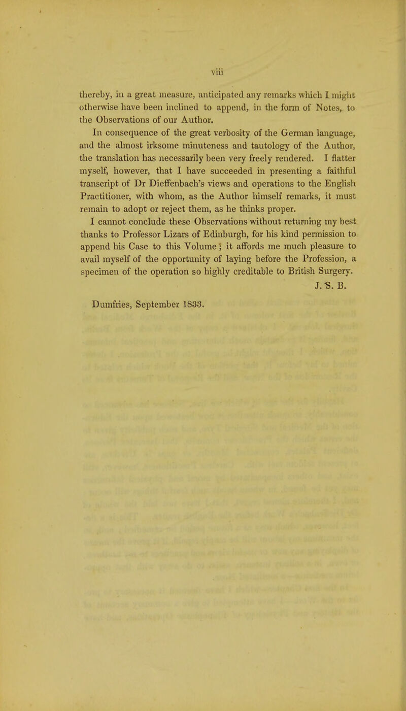 viii thereby, ia a. great measure, anticipated any remarks which I might otherwise have been inclined to append, in the form of Notes, to the Observations of our Author. In consequence of the great verbosity of the German language, and the almost irksome minuteness and tautology of the Author, the translation has necessarily been very freely rendered. I flatter myself, however, that I have succeeded in presenting a faithful ti-anscript of Dr DielFenbach's views and operations to the English Practitioner, with whom, as the Author himself remarks, it must remain to adopt or reject them, as he thinks proper. I cannot conclude these Observations without returning my best thanks to Professor Lizars of Edmburgh, for his kind permission to append his Case to this Volume; it aiFords me much pleasure to avail myself of the opportunity of laying before the Profession, a specimen of the operation so highly creditable to British Surgery. J.-S. B.