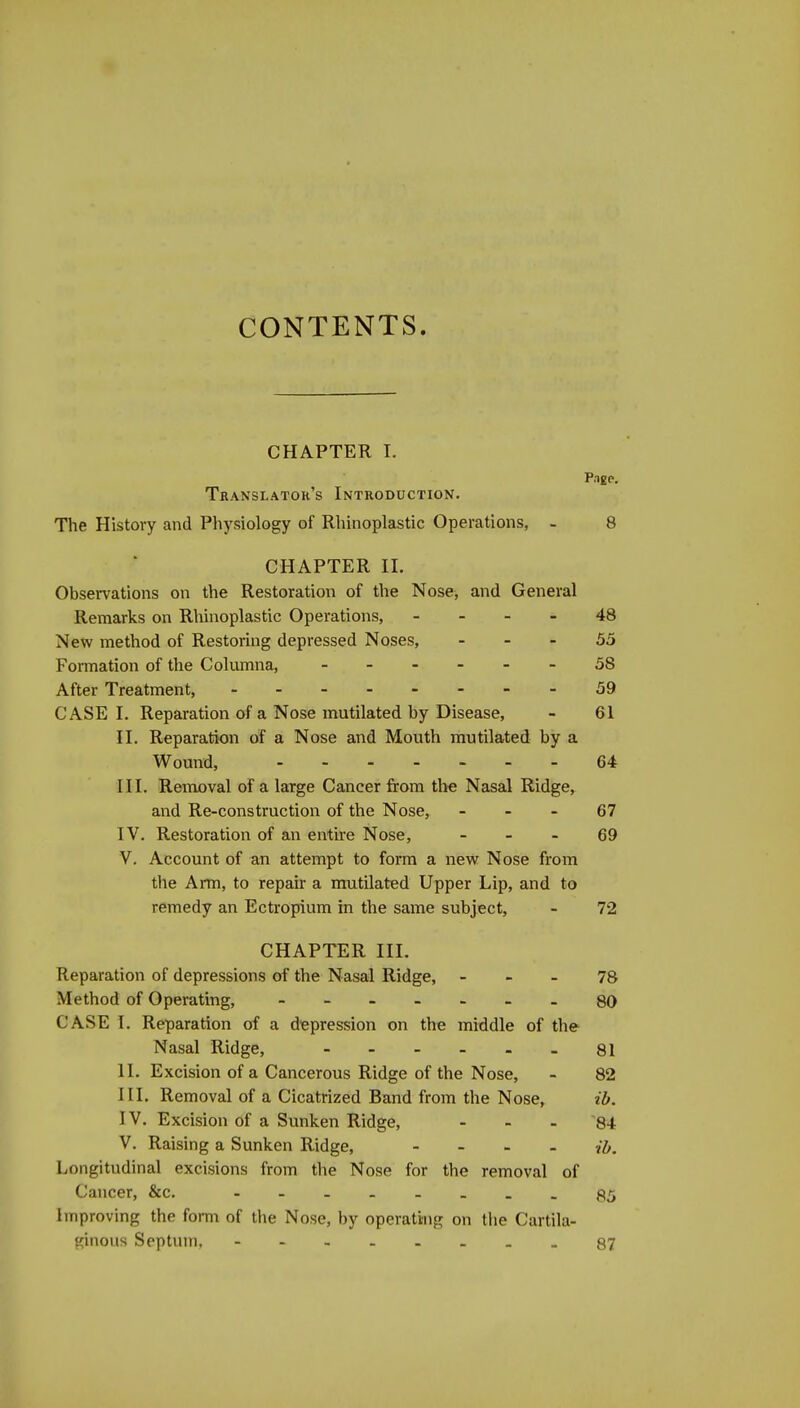 CONTENTS. CHAPTER I. Translator's Introduction. The History and Physiology of Rhinoplastic Operations, - 8 CHAPTER II. Observations on the Restoration of the Nose, and General Remarks on Rhinoplastic Operations, - - - . 48 New method of Restoring depressed Noses, - - - 55 Formation of the Columna, 58 After Treatment, 59 CASE I. Reparation of a Nose mutilated by Disease, - 61 II. Reparation of a Nose and Mouth mutilated by a Wound, 64 III. Removal of a large Cancer from the Nasal Ridge, and Re-construction of the Nose, - - - 67 IV. Restoration of an entire Nose, - - - 69 V. Account of an attempt to form a new Nose from the Arm, to repair a mutilated Upper Lip, and to remedy an Ectropium in the same subject, - 72 CHAPTER III. Reparation of depressions of the Nasal Ridge, - _ - 78 Method of Operating, - qO CASE I. Reparation of a depression on the middle of the Nasal Ridge, - - - - - _ 81 II. Excision of a Cancerous Ridge of the Nose, - 82 III. Removal of a Cicatrized Band from the Nose, ib. IV. Excision of a Sunken Ridge, ... 84 V. Raising a Sunken Ridge, - - - - i^. Longitudinal excisions from the Nose for the removal of Cancer, &c. - .g^ Improving the form of the Nose, by operating on tlie Cartila- ginous Septum, 87