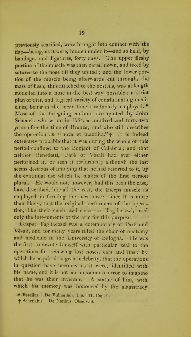 previously scarified, were brought into contact with the flap—being, as it were, hidden under it—and so held, by bandages and ligatures, forty days. The upper fleshy portion of the muscle was then pared down, and fixed by sutures to the nose till they united ; and the lower por- tion of the muscle being afterwards cut through, the mass of flesh, thus attached to the nostrils, was at length modelled into a nose in the best way possible; a strict plan of diet, and a great variety of conglutinating medi- cines, being in the meantime assiduously employed.* Most of the foregoing authors are quoted by John Schenck, who wrote in 1584<, a hundred and forty-two years after the time of Branca, and who still describes the operation as nova et inaudita.f It is indeed extremely probable that it was during the whole of this period confined to the Bonjani of Calabria; and that neither Benedetti, Par6 or Vesali had ever either performed it, or seen it performed; although the last seems desirous of implying that he had resorted to it, by the continual use which he makes of the first person plural. He would not, however, had this been the case, have described, like all the rest, the Biceps muscle as employed in forming the new nose; since it is more than likely, that the original performers of the opera- tion, like their celebrated successor Tagliacozzi, used only the integuments of the arm for this purpose. Gasper Tagliacozzi was a cotemporary of Par6 and Ve--ali, and for many years filled the chair of anatomy and medicine in the University of Bologna. He was the first to devote himself with particular zeal to the operations for renewing lost noses, ears and lips; by wiiich he acquired so great celebrity, that the operations in question have become, as it were, identified with his name, and it is not an uncommon error to imajrine that he was their inventor. A statue of him, with which his memory was honoured by the magistracy ■* Vesalius. De Vulneribus, Lib. III. Cap. 9. f Schenkius. De Naribus, Observ, 8.