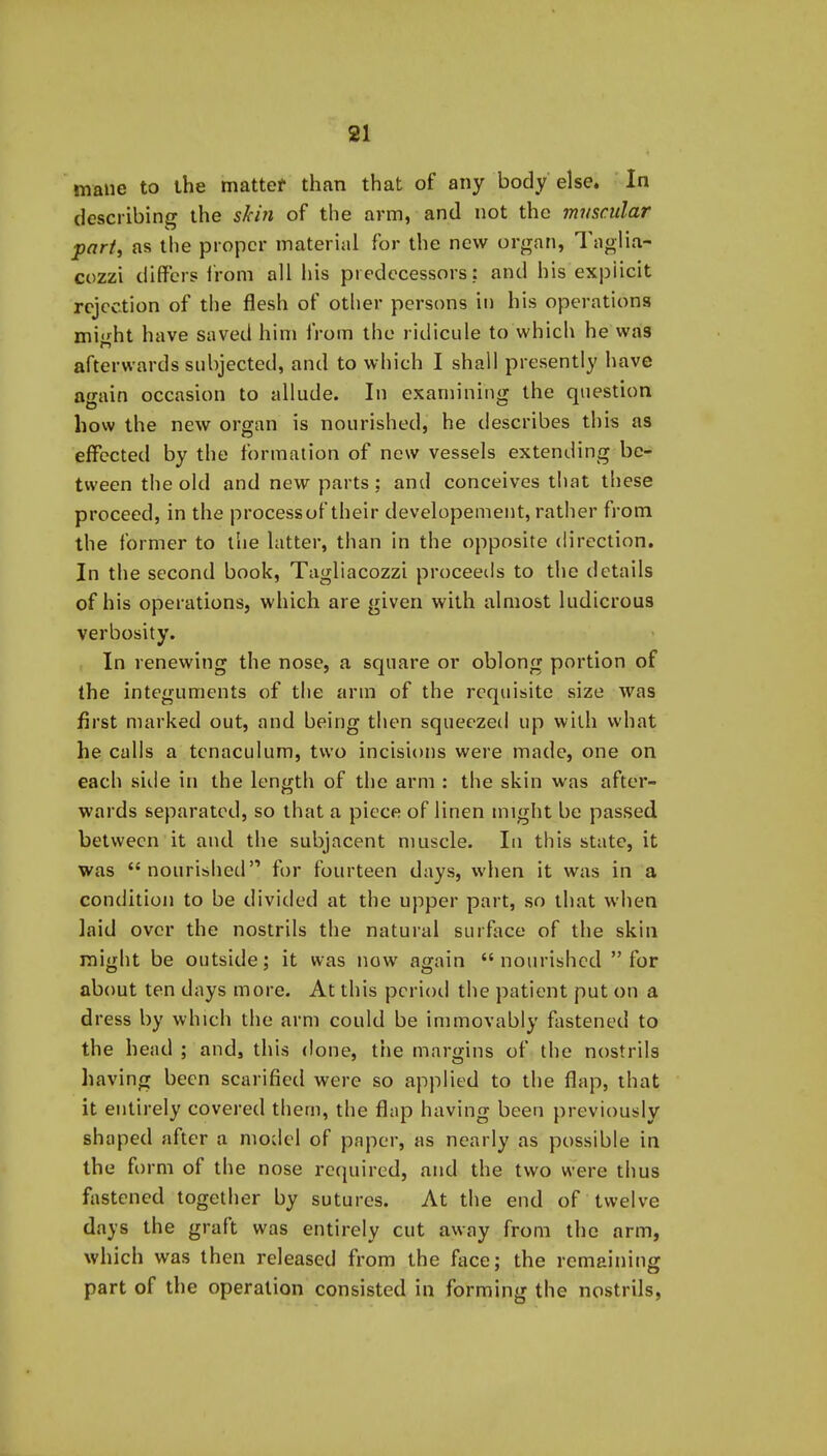 mane to ihe mattef than that of any body else. In describing the skin of the arm, and not the muscular part, as the proper material for the new organ, Taglia- cozzi differs i'rom all his predecessors; and his explicit rejection of the flesh of other persons in his operations mi'^ht have saved him from the ridicule to which he was afterwards subjected, and to which I shall presently have again occasion to allude. In examining the question how the new organ is nourished, he describes this as effected by the formation of new vessels extending be- tween the old and new parts ; and conceives that these proceed, in the processof their developement, rather from the former to llie latter, than in the opposite direction. In the second book, Tagliacozzi proceeils to the details of his operations, which are given with almost ludicrous verbosity. In renewing the nose, a square or oblong portion of the integuments of the arm of the requisite size was first marked out, and being then squeezed up with what he calls a tenaculum, two incisions were made, one on each side in the length of the arm : the skin was after- wards separated, so that a piece of linen might be passed between it and the subjacent muscle. In this state, it was nourished for fourteen days, when it was in a condition to be divided at the upper part, so that when laid over the nostrils the natural surftice of the skin might be outside; it was now again  nourished  for about ten days more. At this period the patient put on a dress by which the arm could be immovably fastened to the head ; and, this done, the margins of the nostrils having been scarified were so applied to the flap, that it entirely covered them, the flap having been previously shaped after a model of paper, as nearly as possible in the form of the nose required, and the two were thus fastened together by sutures. At the end of twelve days the graft was entirely cut away from the arm, which was then released from the face; the remaining part of the operation consisted in forming the nostrils,