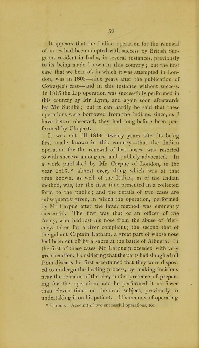 It appears that llic Iiuliaii operation for tlic renewal of noses had been adopted with success by British Sur- geons resident in India, in several instances, previously to its being made known in this country ; but the first case that we hear of, in which it was attempted in Lon- don, was in 1803—nine years after the publication of Cowasjce's case—and in this instance without success. In 1813 the Lip operation was successfully performed in this country by Mr Lynn, and again soon afterwards by Mr SutlifFe; but it can hardly be said that these operations were borrowed from the Indians, since, as I have before observed, they had long before been per- formed by Chopart. It was not till 1814—twenty years after its being first made known in this country—that the Indian operation for the renewal of lost noses, was resorted to with success, among us, and publicly advocated. In a work published by Mr Carpue of London, in the year 1815, * almost every thing which was at that time known, as well of the Italian, as of the Indian method, was, for the first time presented in a collected form to the public; and the details of two cases are subsequently given, in which the operation, performed by Mr Carpue after the latter method was eminently successful. The first was that of an officer of the Army, who had lost his nose from the abuse of Mer- cury, taken for a liver complaint; the second that of the gallant Captain Latham, a great part of whose nose had been cut off by a sabre at the battle of Albuera. In the first of these cases Mr Carpue proceeded with very great caution. Considering that the parts had sloughed off from disease, he first ascertained that they were dispos- ed to undergo the healing process, by making incisions near the remains of the alae, under pretence of prepar- ing for the operation; and he performed it no fewer than eleven times on the dead subject, previously to undertaking it on his patient. His manner of operating * Carpue. Account of two successful operations, &c.