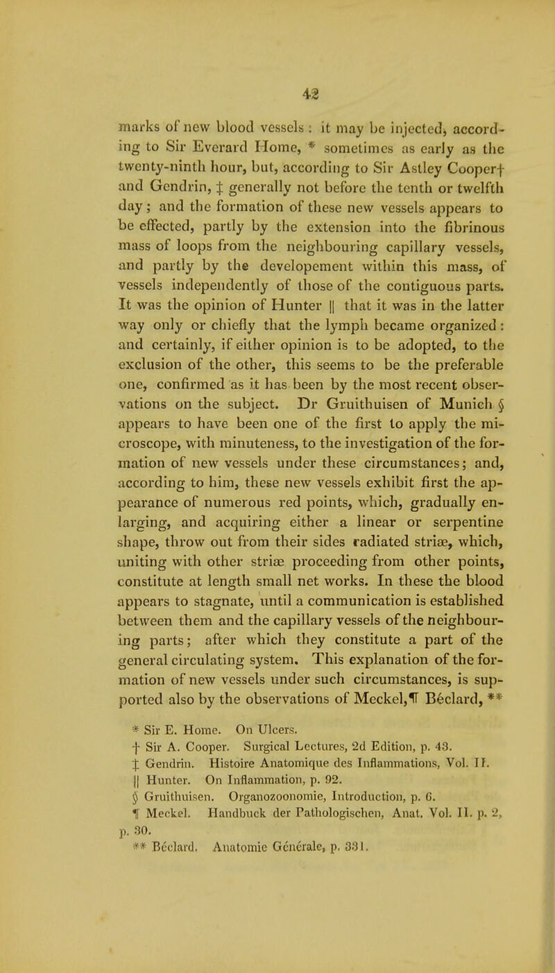 marks of new blood vessels ; it may be injectedj accord- ing to Sir Everard Home, * sometimes as early as the twenty-ninth hour, but, according to Sir Astley Cooperf and Gendrin, ij: generally not before the tenth or twelfth day; and the formation of these new vessels appears to be effected, partly by the extension into the fibrinous mass of loops from the neighbouring capillary vessels, and partly by the developement within this mass, of vessels independently of those of the contiguous parts. It was the opinion of Hunter || that it was in the latter way only or chiefly that the lymph became organized: and certainly, if either opinion is to be adopted, to the exclusion of the other, this seems to be the preferable one, confirmed as it has been by the most recent obser- vations on the subject. Dr Gruithuisen of Munich § appears to have been one of the first to apply the mi- croscope, with minuteness, to the investigation of the for- mation of new vessels under these circumstances; and, according to him, these new vessels exhibit first the ap- pearance of numerous red points, which, gradually en- larging, and acquiring either a linear or serpentine shape, throw out from their sides radiated striae, which, uniting with other striae proceeding from other points, constitute at length small net works. In these the blood appears to stagnate, until a communication is established between them and the capillary vessels of the neighbour- ing parts; after which they constitute a part of the general circulating system. This explanation of the for- mation of new vessels under such circumstances, is sup- ported also by the observations of Meckel,ir Beclard, ** * Sir E. Home. On Ulcers. f Sir A. Cooper. Surgical Lectures, 2d Edition, p. 43. % Gendrin. Histoire Anatomique des Inflammations, Vol. 11. II Hunter. On Inflammation, p. 92. § Gruithuisen. Organozoonomie, Introduction, p. G. t Meckel. Handbuck der Pathologischcn, Anat. Vol. II. p. 2, p. 30. ** Bcclavd, Anatomic Gcnerale, p, 331.