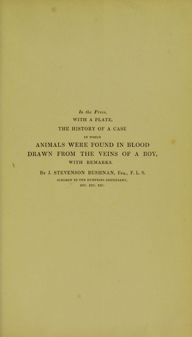 In the Press, WITH A PLATE, THE HISTORY OF A CASE IN WHICH ANIMALS WERE FOUND IN BLOOD DRAWN FROM THE VEINS OF A BOY, WITH REMARKS. By J. STEVENSON BUSHNAN, Esq., F. L. S. SURGEON TO THE DUMFRIES DISPENSARY, ETC. ETC. ETC.