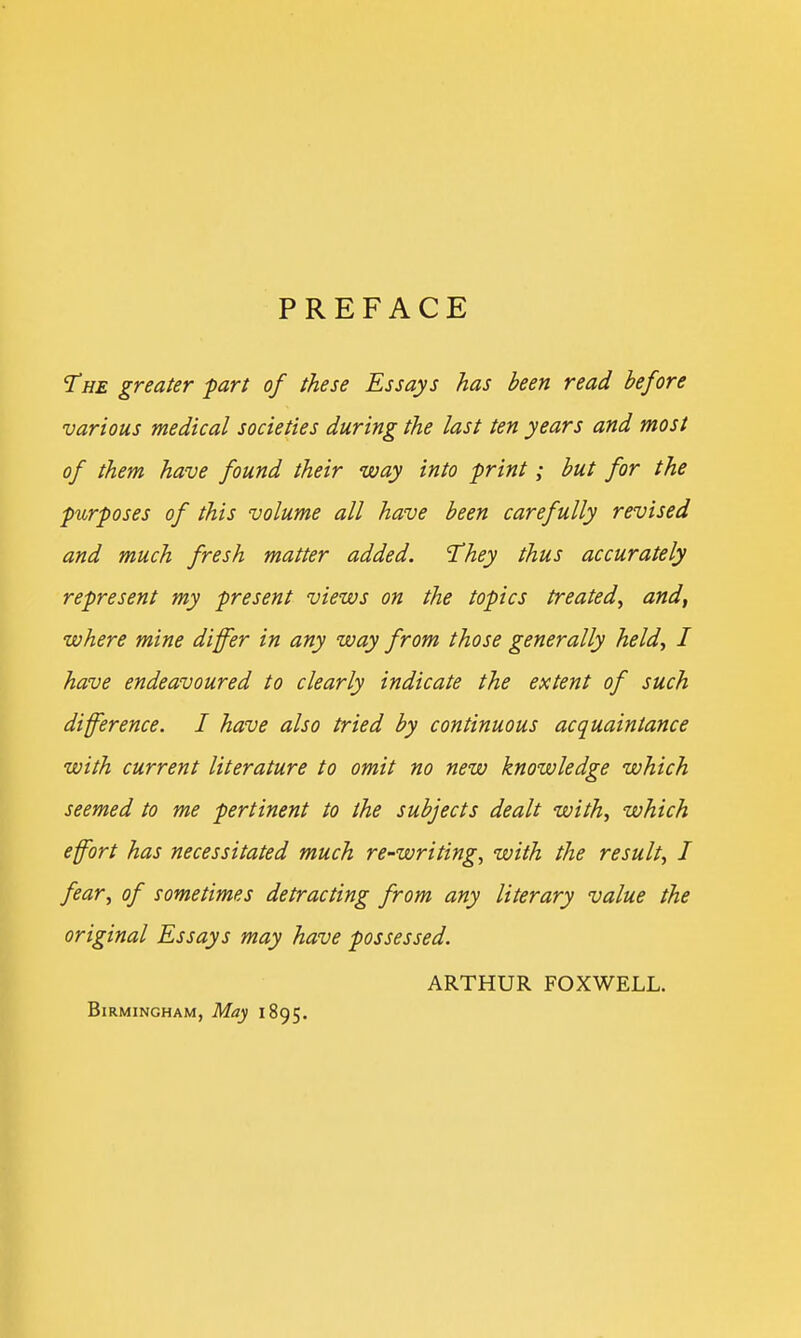 PREFACE The greater part of these Essays has been read before various medical societies during the last ten years and most of them have found their way into print; but for the purposes of this volume all have been carefully revised and much fresh matter added. 'They thus accurately represent my present views on the topics treated, and, where mine differ in any way from those generally held, I have endeavoured to clearly indicate the extent of such difference. I have also tried by continuous acquaintance with current literature to omit no new knowledge which seemed to me pertinent to the subjects dealt with, which effort has necessitated much re-writing, with the result, J fear, of sometimes detracting from any literary value the original Essays may have possessed. ARTHUR FOXWELL. Birmingham, May 1895.