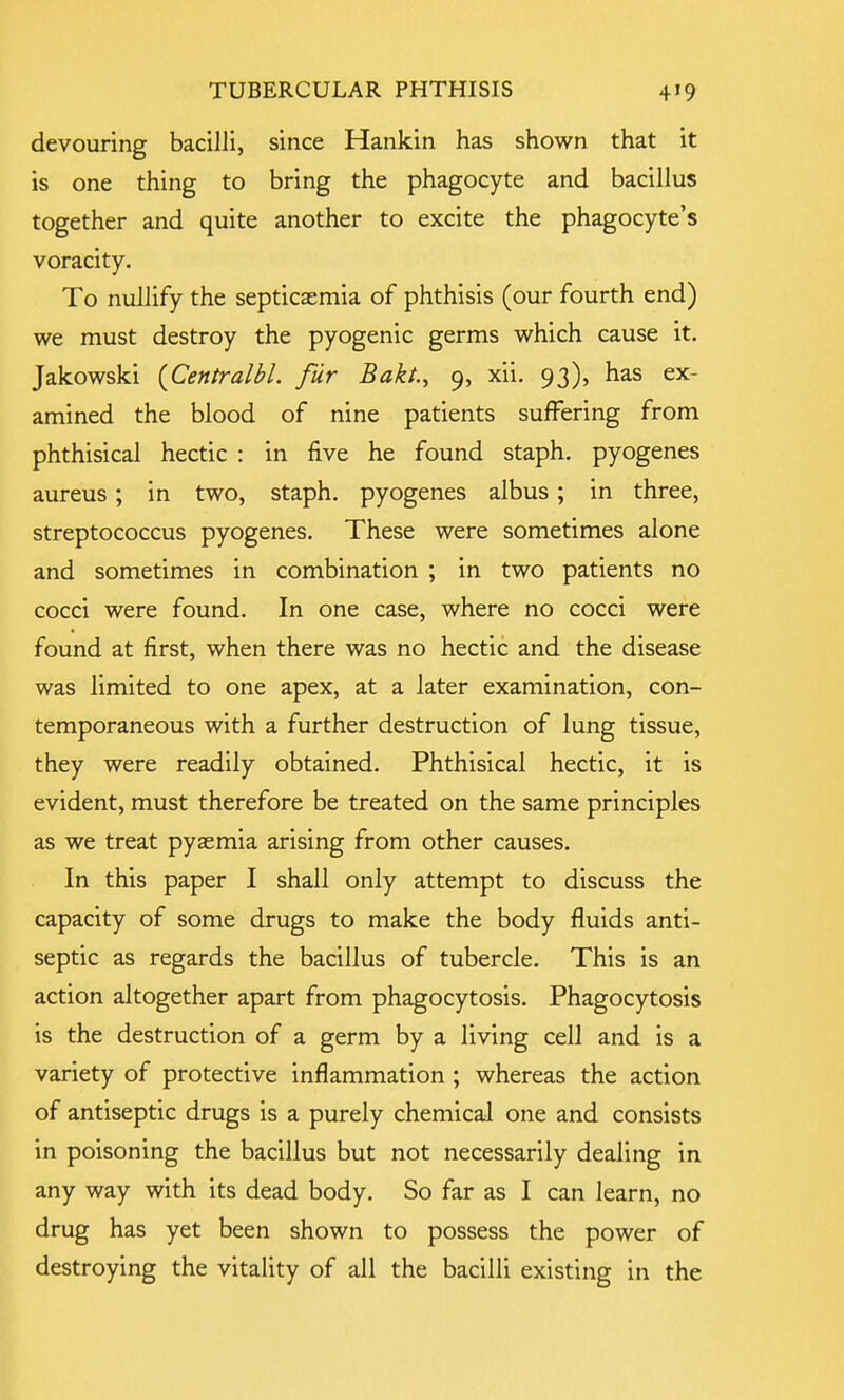 devouring bacilli, since Hankin has shown that it is one thing to bring the phagocyte and bacillus together and quite another to excite the phagocyte's voracity. To nullify the septicaemia of phthisis (our fourth end) we must destroy the pyogenic germs which cause it. Jakowski (Centralbl. fur Bakt., 9, xii. 93), has ex- amined the blood of nine patients suffering from phthisical hectic : in five he found staph, pyogenes aureus; in two, staph, pyogenes albus; in three, streptococcus pyogenes. These were sometimes alone and sometimes in combination ; in two patients no cocci were found. In one case, where no cocci were found at first, when there was no hectic and the disease was limited to one apex, at a later examination, con- temporaneous with a further destruction of lung tissue, they were readily obtained. Phthisical hectic, it is evident, must therefore be treated on the same principles as we treat pyaemia arising from other causes. In this paper I shall only attempt to discuss the capacity of some drugs to make the body fluids anti- septic as regards the bacillus of tubercle. This is an action altogether apart from phagocytosis. Phagocytosis is the destruction of a germ by a living cell and is a variety of protective inflammation; whereas the action of antiseptic drugs is a purely chemical one and consists in poisoning the bacillus but not necessarily dealing in any way with its dead body. So far as I can learn, no drug has yet been shown to possess the power of destroying the vitality of all the bacilli existing in the