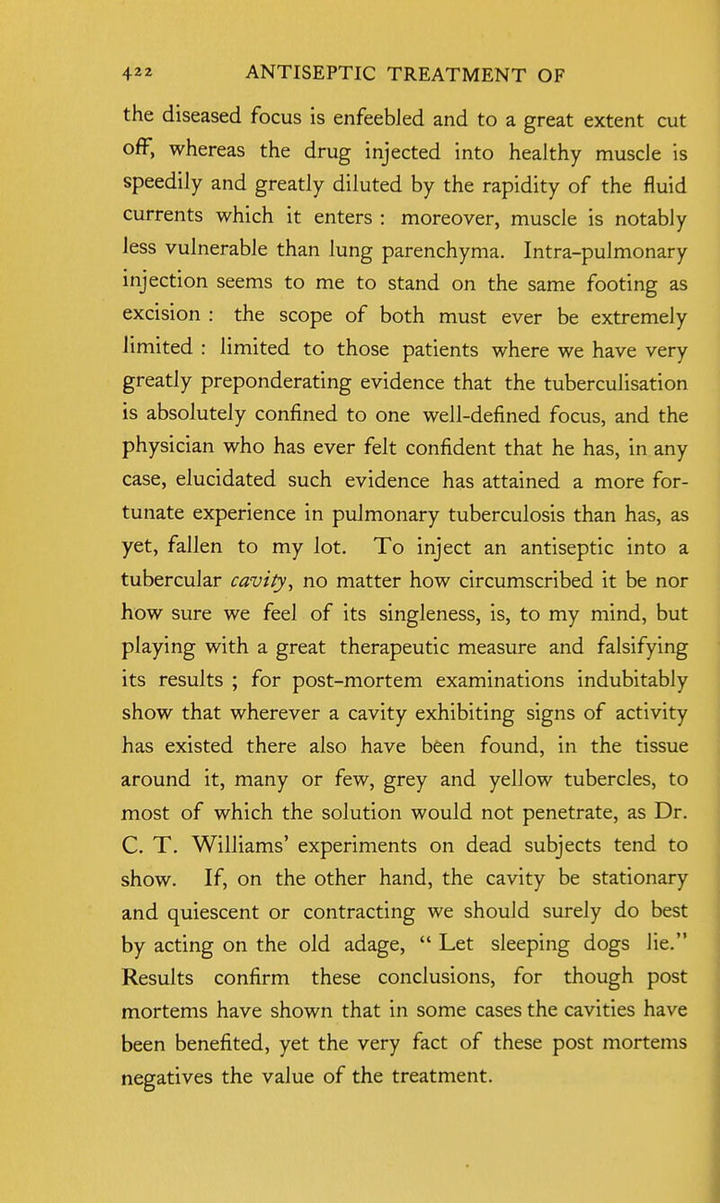 the diseased focus is enfeebled and to a great extent cut off, whereas the drug injected into healthy muscle is speedily and greatly diluted by the rapidity of the fluid currents which it enters : moreover, muscle is notably less vulnerable than lung parenchyma. Intra-pulmonary injection seems to me to stand on the same footing as excision : the scope of both must ever be extremely limited : limited to those patients where we have very greatly preponderating evidence that the tuberculisation is absolutely confined to one well-defined focus, and the physician who has ever felt confident that he has, in any case, elucidated such evidence has attained a more for- tunate experience in pulmonary tuberculosis than has, as yet, fallen to my lot. To inject an antiseptic into a tubercular cavity, no matter how circumscribed it be nor how sure we feel of its singleness, is, to my mind, but playing with a great therapeutic measure and falsifying its results ; for post-mortem examinations indubitably show that wherever a cavity exhibiting signs of activity has existed there also have been found, in the tissue around it, many or few, grey and yellow tubercles, to most of which the solution would not penetrate, as Dr. C. T. Williams' experiments on dead subjects tend to show. If, on the other hand, the cavity be stationary and quiescent or contracting we should surely do best by acting on the old adage,  Let sleeping dogs lie. Results confirm these conclusions, for though post mortems have shown that in some cases the cavities have been benefited, yet the very fact of these post mortems negatives the value of the treatment.