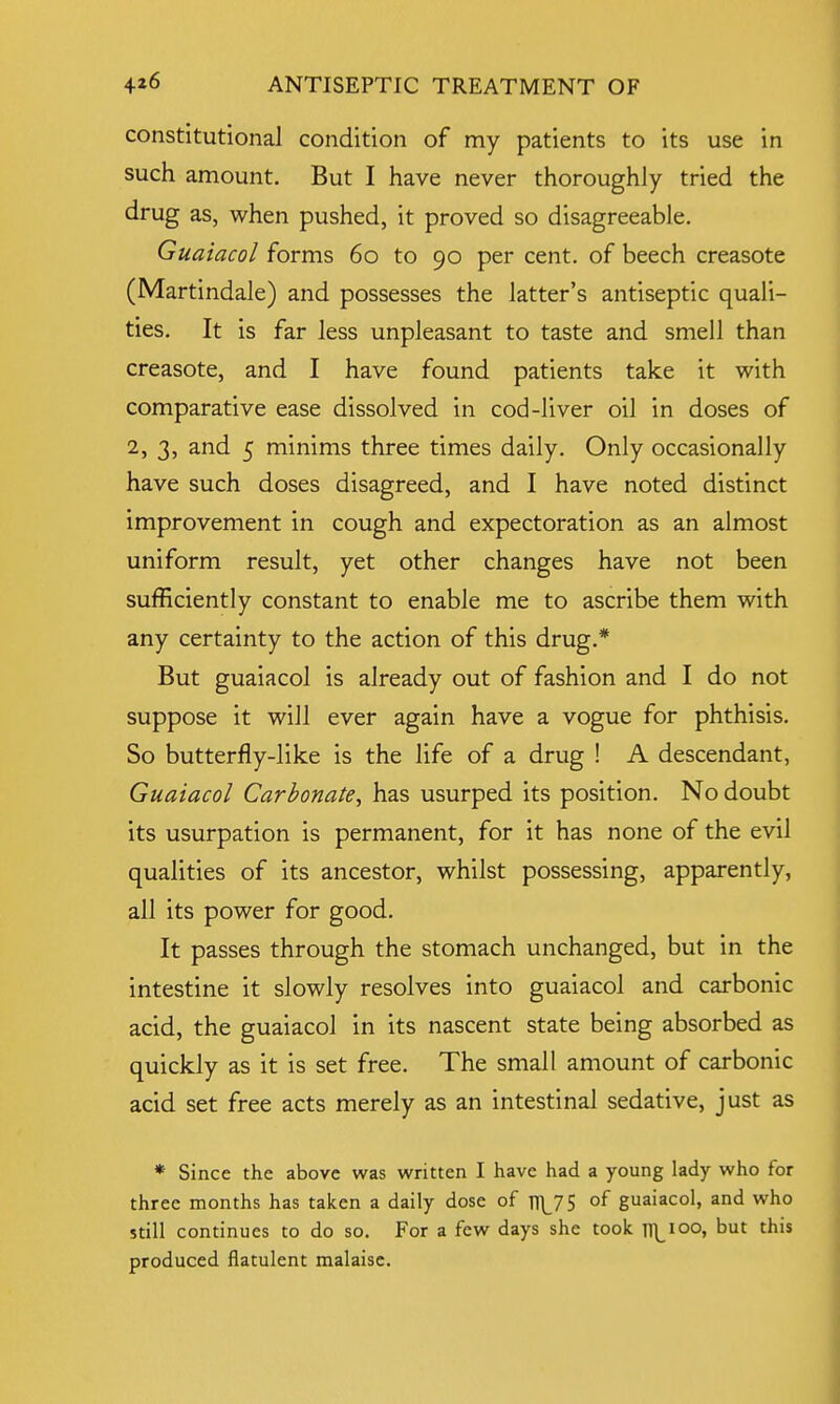 constitutional condition of my patients to its use in such amount. But I have never thoroughly tried the drug as, when pushed, it proved so disagreeable. Guaiacol forms 60 to 90 per cent, of beech creasote (Martindale) and possesses the latter's antiseptic quali- ties. It is far less unpleasant to taste and smell than creasote, and I have found patients take it with comparative ease dissolved in cod-liver oil in doses of 2, 3, and 5 minims three times daily. Only occasionally have such doses disagreed, and I have noted distinct improvement in cough and expectoration as an almost uniform result, yet other changes have not been sufficiently constant to enable me to ascribe them with any certainty to the action of this drug.* But guaiacol is already out of fashion and I do not suppose it will ever again have a vogue for phthisis. So butterfly-like is the life of a drug ! A descendant, Guaiacol Carbonate, has usurped its position. No doubt its usurpation is permanent, for it has none of the evil qualities of its ancestor, whilst possessing, apparently, all its power for good. It passes through the stomach unchanged, but in the intestine it slowly resolves into guaiacol and carbonic acid, the guaiacol in its nascent state being absorbed as quickly as it is set free. The small amount of carbonic acid set free acts merely as an intestinal sedative, just as * Since the above was written I have had a young lady who for three months has taken a daily dose of ^75 of guaiacol, and who still continues to do so. For a few days she took Tl]_i°o, but tnis produced flatulent malaise.