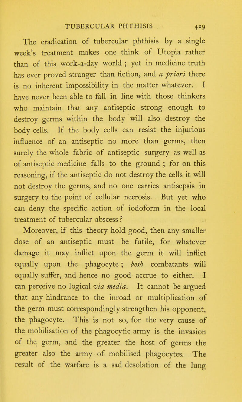 The eradication of tubercular phthisis by a single week's treatment makes one think of Utopia rather than of this work-a-day world ; yet in medicine truth has ever proved stranger than fiction, and a priori there is no inherent impossibility in the matter whatever. I have never been able to fall in line with those thinkers who maintain that any antiseptic strong enough to destroy germs within the body will also destroy the body cells. If the body cells can resist the injurious influence of an antiseptic no more than germs, then surely the whole fabric of antiseptic surgery as well as of antiseptic medicine falls to the ground ; for on this reasoning, if the antiseptic do not destroy the cells it will not destroy the germs, and no one carries antisepsis in surgery to the point of cellular necrosis. But yet who can deny the specific action of iodoform in the local treatment of tubercular abscess ? Moreover, if this theory hold good, then any smaller dose of an antiseptic must be futile, for whatever damage it may inflict upon the germ it will inflict equally upon the phagocyte ; both combatants will equally suffer, and hence no good accrue to either. I can perceive no logical via media. It cannot be argued that any hindrance to the inroad or multiplication of the germ must correspondingly strengthen his opponent, the phagocyte. This is not so, for the very cause of the mobilisation of the phagocytic army is the invasion of the germ, and the greater the host of germs the greater also the army of mobilised phagocytes. The result of the warfare is a sad desolation of the lung