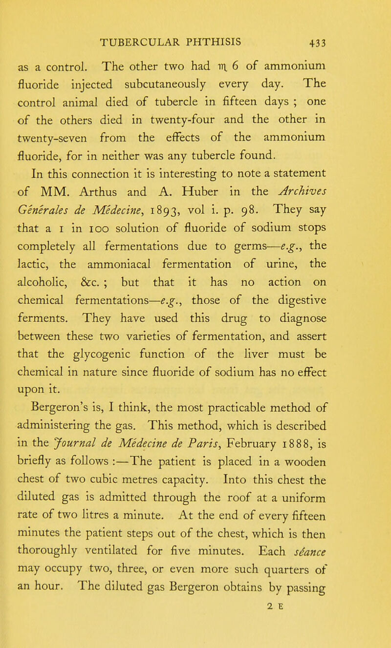 as a control. The other two had 111 6 of ammonium fluoride injected subcutaneously every day. The control animal died of tubercle in fifteen days ; one of the others died in twenty-four and the other in twenty-seven from the effects of the ammonium fluoride, for in neither was any tubercle found. In this connection it is interesting to note a statement of MM. Arthus and A. Huber in the Archives Generates de Medecine, 1893, vol i. p. 98. They say that a 1 in 100 solution of fluoride of sodium stops completely all fermentations due to germs—e.g., the lactic, the ammoniacal fermentation of urine, the alcoholic, &c. ; but that it has no action on chemical fermentations—e.g., those of the digestive ferments. They have used this drug to diagnose between these two varieties of fermentation, and assert that the glycogenic function of the liver must be chemical in nature since fluoride of sodium has no effect upon it. Bergeron's is, I think, the most practicable method of administering the gas. This method, which is described in the Journal de Medecine de Paris, February 1888, is briefly as follows :—The patient is placed in a wooden chest of two cubic metres capacity. Into this chest the diluted gas is admitted through the roof at a uniform rate of two litres a minute. At the end of every fifteen minutes the patient steps out of the chest, which is then thoroughly ventilated for five minutes. Each stance may occupy two, three, or even more such quarters of an hour. The diluted gas Bergeron obtains by passing 2 E