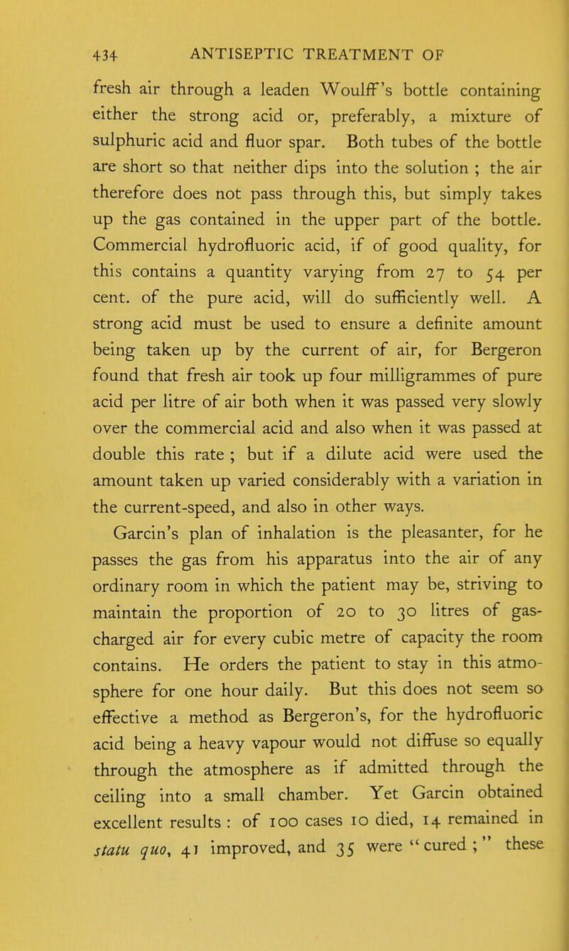 fresh air through a leaden Woulff's bottle containing either the strong acid or, preferably, a mixture of sulphuric acid and fluor spar. Both tubes of the bottle are short so that neither dips into the solution ; the air therefore does not pass through this, but simply takes up the gas contained in the upper part of the bottle. Commercial hydrofluoric acid, if of good quality, for this contains a quantity varying from 27 to 54 per cent, of the pure acid, will do sufficiently well. A strong acid must be used to ensure a definite amount being taken up by the current of air, for Bergeron found that fresh air took up four milligrammes of pure acid per litre of air both when it was passed very slowly over the commercial acid and also when it was passed at double this rate ; but if a dilute acid were used the amount taken up varied considerably with a variation in the current-speed, and also in other ways. Garcin's plan of inhalation is the pleasanter, for he passes the gas from his apparatus into the air of any ordinary room in which the patient may be, striving to maintain the proportion of 20 to 30 litres of gas- charged air for every cubic metre of capacity the room contains. He orders the patient to stay in this atmo- sphere for one hour daily. But this does not seem so effective a method as Bergeron's, for the hydrofluoric acid being a heavy vapour would not diffuse so equally through the atmosphere as if admitted through the ceiling into a small chamber. Yet Garcin obtained excellent results : of 100 cases 10 died, 14 remained in statu quo, 4] improved, and 35 were  cured ;  these