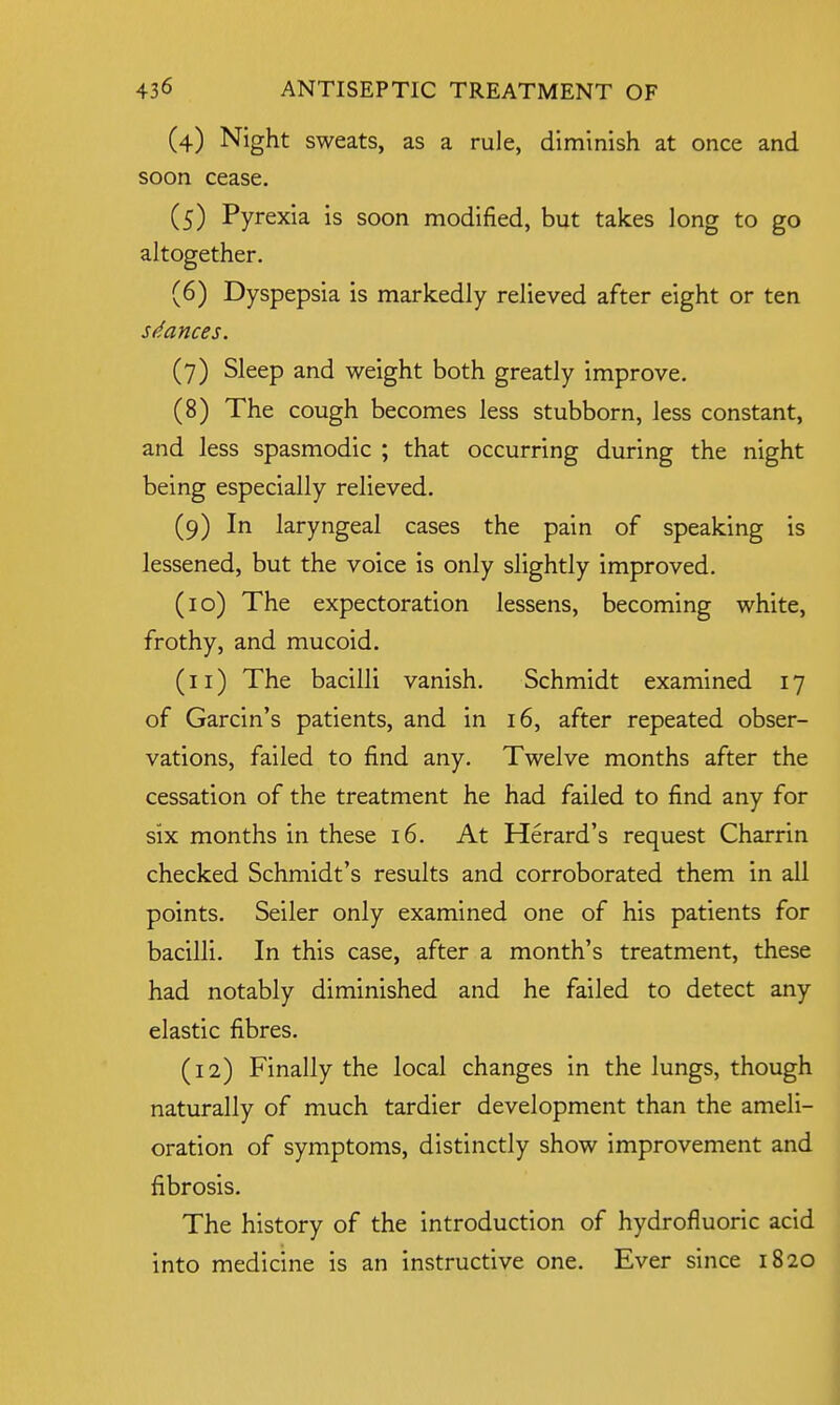 (4) Night sweats, as a rule, diminish at once and soon cease. (5) Pyrexia is soon modified, but takes long to go altogether. (6) Dyspepsia is markedly relieved after eight or ten stances. (7) Sleep and weight both greatly improve. (8) The cough becomes less stubborn, less constant, and less spasmodic ; that occurring during the night being especially relieved. (9) In laryngeal cases the pain of speaking is lessened, but the voice is only slightly improved. (10) The expectoration lessens, becoming white, frothy, and mucoid. (11) The bacilli vanish. Schmidt examined 17 of Garcin's patients, and in 16, after repeated obser- vations, failed to find any. Twelve months after the cessation of the treatment he had failed to find any for six months in these 16. At Herard's request Charrin checked Schmidt's results and corroborated them in all points. Seiler only examined one of his patients for bacilli. In this case, after a month's treatment, these had notably diminished and he failed to detect any elastic fibres. (12) Finally the local changes in the lungs, though naturally of much tardier development than the ameli- oration of symptoms, distinctly show improvement and fibrosis. The history of the introduction of hydrofluoric acid into medicine is an instructive one. Ever since 1820