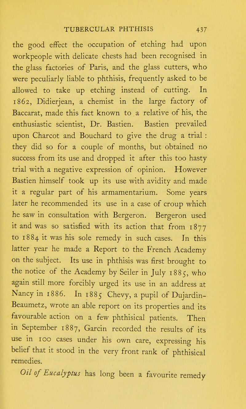 the good effect the occupation of etching had upon workpeople with delicate chests had been recognised in the glass factories of Paris, and the glass cutters, who were peculiarly liable to phthisis, frequently asked to be allowed to take up etching instead of cutting. In 1862, Didierjean, a chemist in the large factory of Baccarat, made this fact known to a relative of his, the enthusiastic scientist, Dr. Bastien. Bastien prevailed upon Charcot and Bouchard to give the drug a trial : they did so for a couple of months, but obtained no success from its use and dropped it after this too hasty trial with a negative expression of opinion. However Bastien himself took up its use with avidity and made it a regular part of his armamentarium. Some years later he recommended its use in a case of croup which he saw in consultation with Bergeron. Bergeron used it and was so satisfied with its action that from 1877 to 1884 it was his sole remedy in such cases. In this latter year he made a Report to the French Academy on the subject. Its use in phthisis was first brought to the notice of the Academy by Seiler in July 1885, who again still more forcibly urged its use in an address at Nancy in 1886. In 1885 Chevy, a pupil of Dujardin- Beaumetz, wrote an able report on its properties and its favourable action on a few phthisical patients. Then in September 1887, Garcin recorded the results of its use in 100 cases under his own care, expressing his belief that it stood in the very front rank of phthisical remedies. Oil of Eucalyptus has long been a favourite remedy