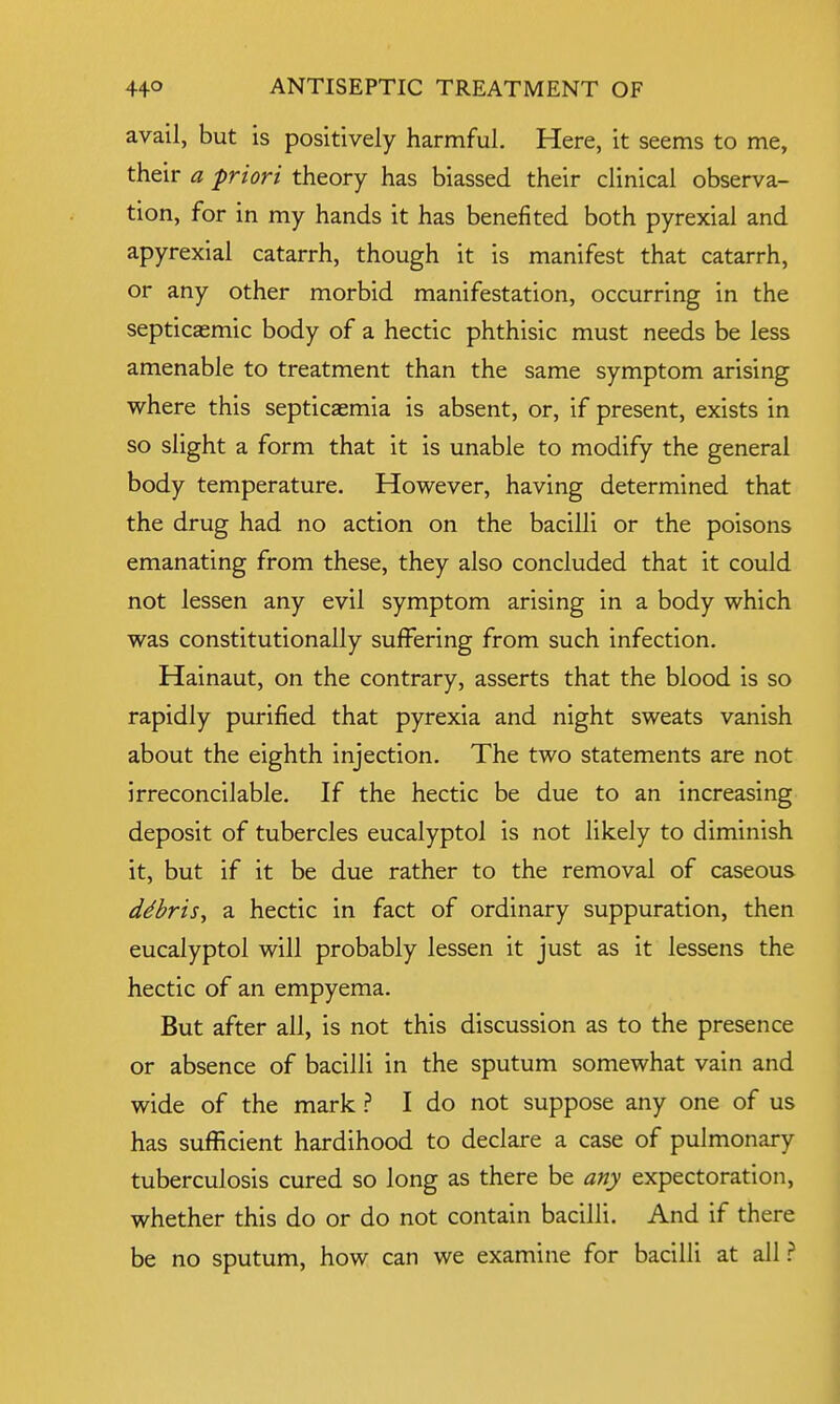 avail, but is positively harmful. Here, it seems to me, their a -priori theory has biassed their clinical observa- tion, for in my hands it has benefited both pyrexial and apyrexial catarrh, though it is manifest that catarrh, or any other morbid manifestation, occurring in the septicemic body of a hectic phthisic must needs be less amenable to treatment than the same symptom arising where this septicaemia is absent, or, if present, exists in so slight a form that it is unable to modify the general body temperature. However, having determined that the drug had no action on the bacilli or the poisons emanating from these, they also concluded that it could not lessen any evil symptom arising in a body which was constitutionally suffering from such infection. Hainaut, on the contrary, asserts that the blood is so rapidly purified that pyrexia and night sweats vanish about the eighth injection. The two statements are not irreconcilable. If the hectic be due to an increasing deposit of tubercles eucalyptol is not likely to diminish it, but if it be due rather to the removal of caseous ddbris, a hectic in fact of ordinary suppuration, then eucalyptol will probably lessen it just as it lessens the hectic of an empyema. But after all, is not this discussion as to the presence or absence of bacilli in the sputum somewhat vain and wide of the mark ? I do not suppose any one of us has sufficient hardihood to declare a case of pulmonary tuberculosis cured so long as there be any expectoration, whether this do or do not contain bacilli. And if there be no sputum, how can we examine for bacilli at all ?