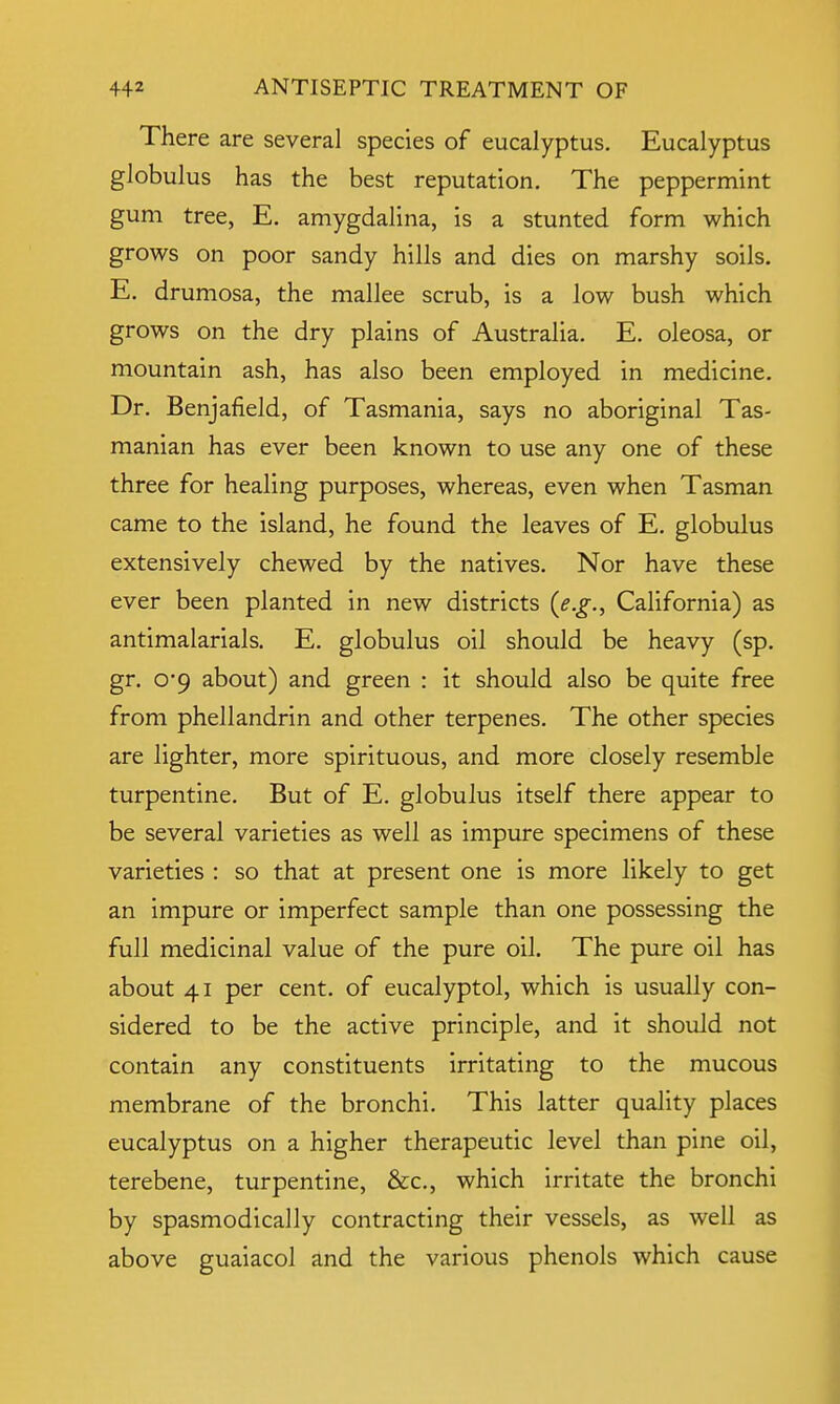 There are several species of eucalyptus. Eucalyptus globulus has the best reputation. The peppermint gum tree, E. amygdalina, is a stunted form which grows on poor sandy hills and dies on marshy soils. E. drumosa, the mallee scrub, is a low bush which grows on the dry plains of Australia. E. oleosa, or mountain ash, has also been employed in medicine. Dr. Benjafield, of Tasmania, says no aboriginal Tas- manian has ever been known to use any one of these three for healing purposes, whereas, even when Tasman came to the island, he found the leaves of E. globulus extensively chewed by the natives. Nor have these ever been planted in new districts (e.g., California) as antimalarials. E. globulus oil should be heavy (sp. gr. 0*9 about) and green : it should also be quite free from phellandrin and other terpenes. The other species are lighter, more spirituous, and more closely resemble turpentine. But of E. globulus itself there appear to be several varieties as well as impure specimens of these varieties : so that at present one is more likely to get an impure or imperfect sample than one possessing the full medicinal value of the pure oil. The pure oil has about 41 per cent, of eucalyptol, which is usually con- sidered to be the active principle, and it should not contain any constituents irritating to the mucous membrane of the bronchi. This latter quality places eucalyptus on a higher therapeutic level than pine oil, terebene, turpentine, &c, which irritate the bronchi by spasmodically contracting their vessels, as well as above guaiacol and the various phenols which cause