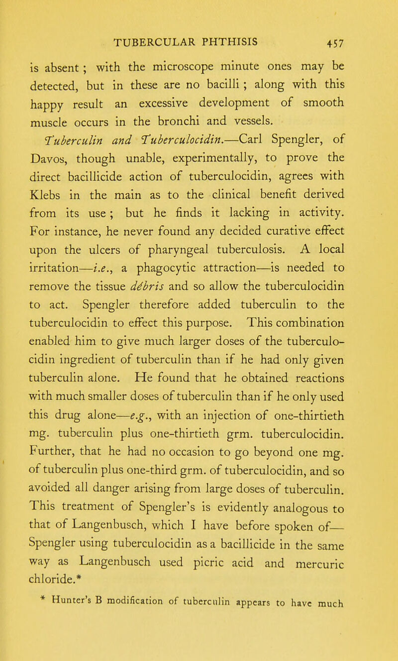 is absent ; with the microscope minute ones may be detected, but in these are no bacilli ; along with this happy result an excessive development of smooth muscle occurs in the bronchi and vessels. 'Tuberculin and Tuberculocidin.—Carl Spengler, of Davos, though unable, experimentally, to prove the direct bacillicide action of tuberculocidin, agrees with Klebs in the main as to the clinical benefit derived from its use; but he finds it lacking in activity. For instance, he never found any decided curative effect upon the ulcers of pharyngeal tuberculosis. A local irritation—i.e., a phagocytic attraction—is needed to remove the tissue debris and so allow the tuberculocidin to act. Spengler therefore added tuberculin to the tuberculocidin to effect this purpose. This combination enabled him to give much larger doses of the tuberculo- cidin ingredient of tuberculin than if he had only given tuberculin alone. He found that he obtained reactions with much smaller doses of tuberculin than if he only used this drug alone—e.g., with an injection of one-thirtieth mg. tuberculin plus one-thirtieth grm. tuberculocidin. Further, that he had no occasion to go beyond one mg. of tuberculin plus one-third grm. of tuberculocidin, and so avoided all danger arising from large doses of tuberculin. This treatment of Spengler's is evidently analogous to that of Langenbusch, which I have before spoken of Spengler using tuberculocidin as a bacillicide in the same way as Langenbusch used picric acid and mercuric chloride.* * Hunter's B modification of tuberculin appears to have much