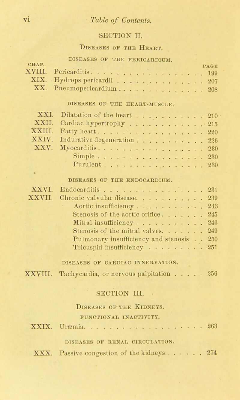 SECTION n. Diseases op the Heart, diseases of the pericardium. CHAP. PAGE XVIII. Pericarditis 199 XIX. Hydrops pericardii 207 XX. Pneumopericardium 208 DISEASES OP THE HEART-MUSCLE. XXI. Dilatation of the heart 210 XXII. Cardiac hypertrophy . . 215 XXIII. Fatty heart 220 XXIV. Indurative degeneration 22G XXV. Myocarditis 230 Simple 230 Purulent 230 DISEASES OP THE ENDOCARDIUM. XXVI. Endocarditis 231 XXVII. Chronic valvular disease 239 Aortic insufficiency 243 Stenosis of the aortic orifice 245 Mitral insufficiency 24C> Stenosis of the mitral valves 249 Pulmonary insufficiency and stenosis . . 250 Tricuspid insufficiency 251 DISEASES OP CARDIAC INNERVATION. XXVIII. Tachycardia, or nervous palpitation 256 SECTION m. ■ Diseases op the Kidneys, functional inactivity. XXIX. Uraemia 263 DISEASES OF RENAL CIRCULATION. XXX. Passive congestion of the kidneys 274