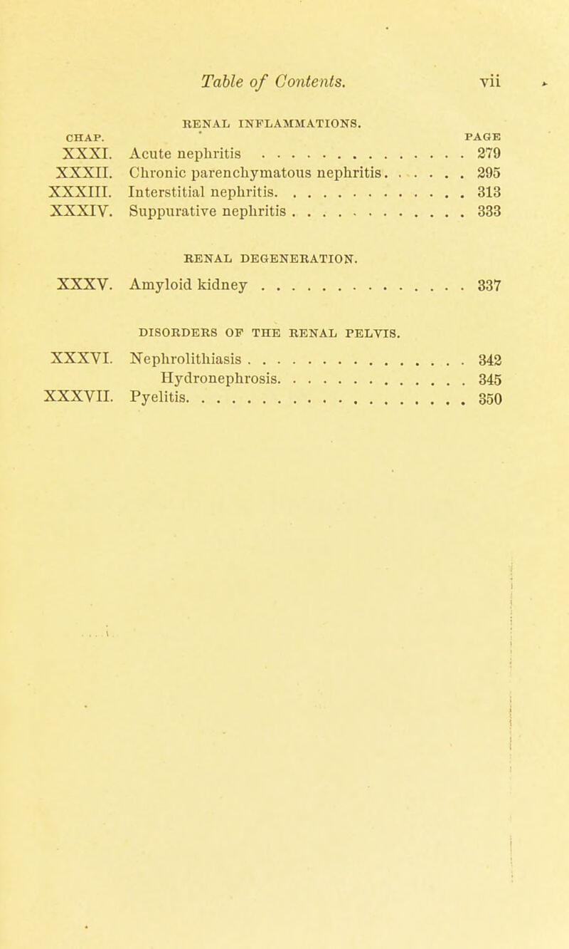 RENAL INFLAMMATIONS. CHAP. PAGE XXXI. Acute nephritis 279 XXXII. Chronic parenchymatous nephritis 295 XXXIII. Interstitial nephritis 313 XXXIV. Suppurative nephritis 333 RENAL DEGENERATION. XXXV. Amyloid kidney 337 DISORDERS OP THE RENAL PELVIS. XXXVI. Nephrolithiasis 342 Hydronephrosis 345 XXXVII. Pyelitis 350