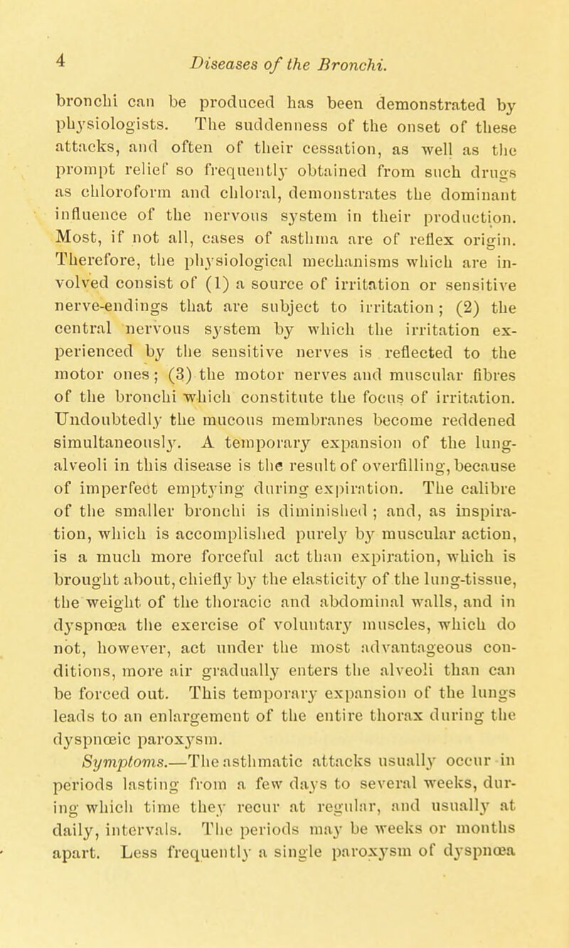 bronchi can be produced has been demonstrated by physiologists. The suddenness of the onset of these attacks, and often of their cessation, as well as the prompt relief so frequently obtained from such drugs as chloroform and chloral, demonstrates the dominant influence of the nervous system in their production. Most, if not all, cases of asthma are of reflex origin. Therefore, the physiological mechanisms which are in- volved consist of (1) a source of irritation or sensitive nerve-endings that are subject to irritation; (2) the central nervous system by which the irritation ex- perienced by the sensitive nerves is reflected to the motor ones; (3) the motor nerves and muscular fibres of the bronchi which constitute the focus of irritation. Undoubtedly the mucous membranes become reddened simultaneous^. A temporary expansion of the lung- alveoli in this disease is the result of OArerfllling, because of imperfect emptying during expiration. The calibre of the smaller bronchi is diminished ; and, as inspira- tion, which is accomplished purely by muscular action, is a much more forceful act than expiration, which is brought about, chiefty by the elasticit}^ of the lung-tissue, the weight of the thoracic and abdominal walls, and in dyspnoea the exercise of voluntary muscles, which do not, however, act under the most advantageous con- ditions, more air gradually enters the alveoli than can be forced out. This temporary expansion of the lungs leads to an enlargement of the entire thorax during the dyspnceic paroxysm. Symptoms.—The asthmatic attacks usually occur in periods lasting from a few days to several weeks, dur- ing: which time thev recur at regular, and usually at daily, intervals. The periods may be weeks or months apart. Less frequently a single paroxysm of dyspnoea