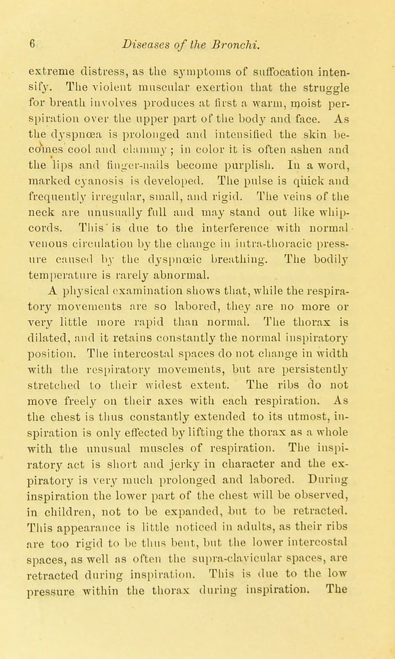 extreme distress, as the S3Tmptoins of suffocation inten- sify. The violent muscular exertion that the struggle for breath involves produces at first a warm, moist per- spiration over the upper part of the body and face. As the (tyspncea is prolonged and intensified the skin be- comes cool and clammy ; in color it is often ashen and the lips and finger-nails become purplish. In a word, marked c3-anosis is developed. The pulse is quick and frequently irregular, small, and rigid. The veins of the neck are unusually full and may stand out like whip- cords. This is due to the interference with normal venous circulation by the change in intra-thoracic press- ure caused by the d3-spnoeic breathing. The bodify temperature is rarely abnormal. A physical examination shows that, while the respira- tory movements are so labored, they are no more or very little more rapid than normal. The thorax is dilated, and it retains constantly the normal inspiratory position. The intercostal spaces do not change in width with the respiratory movements, but are persistently stretched to their widest extent. The ribs do not move freely on their axes with each respiration. As the chest is thus constantly extended to its utmost, in- spiration is only effected by lifting the thorax as a whole with the unusual muscles of respiration. The inspi- ratory act is short and jerky in character and the ex- piratory is very much prolonged and labored. During inspiration the lower part of the chest will be observed, in children, not to be expanded, but to be retracted. This appearance is little noticed in adults, as their ribs are too rigid to be thus bout, but. the lower intercostal spaces, as well as often the supra-clavicular spaces, are retracted during inspiration. This is due to the low pressure within the thorax during inspiration. The