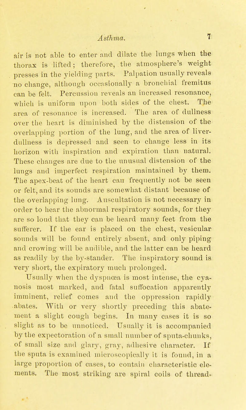 air is not able to enter and dilate the lungs when the thorax is lifted; therefore, the atmosphere's weight presses in the yielding parts. Palpation usually reveals no change, although occasionally a bronchial fremitus can be felt. Percussion reveals an increased resonance, which is uniform upon both sides of the chest. The area of resonance is increased. The area of dullness over the heart is diminished by the distension of the overlapping portion of the lung, and the area of liver- dullness is depressed and seen to change less in its horizon with inspiration and expiration than natural. These changes are due to the unusual distension of the lungs and imperfect respiration maintained by them. The apex-beat of the heart can frequently not be seen or felt, and its sounds are somewhat distant because of the overlapping lung. Auscultation is not necessary in order to hear the abnormal respiratory sounds, for they are so loud that they can be heard many feet from the sufferer. If the ear is placed on the chest, vesicular sounds will be found entirely absent, and only piping and crowing will be audible, and the latter can be heard as readily by the by-stander. The inspiratory sound is very short, the expiratory much prolonged. Usually when the d3^spnc3a is most intense, the cya- nosis most marked, and fatal suffocation apparently imminent, relief comes and the oppression rapidly abates. With or very shortly preceding this abate- ment a slight cough begins. In many cases it is so slight as to be unnoticed. Usually it is accompanied by the expectoration of a small number of sputa-chunks, of small size and glary, gray, adhesive character. If the sputa is examined microscopically it is found, in a large proportion of cases, to contain characteristic ele- ments. The most striking are spiral coils of thread-