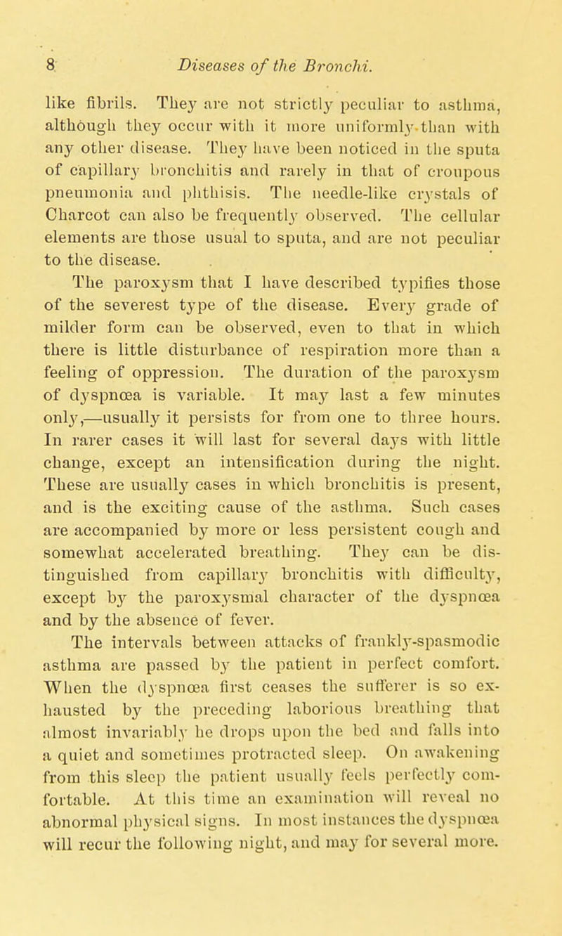 like fibrils. They are not strictly peculiar to asthma, although they occur with it more uniformly than with any other disease. They have been noticed in the sputa of capillary bronchitis and rarely in that of croupous pneumonia and phthisis. The needle-like crystals of Charcot can also be frequently observed. The cellular elements are those usual to sputa, and are not peculiar to the disease. The paroxysm that I have described typifies those of the severest type of the disease. Every grade of milder form can be observed, even to that in which there is little disturbance of respiration more than a feeling of oppression. The duration of the parox3'sm of dyspnoea is variable. It may last a few minutes only,—usually it persists for from one to three hours. In rarer cases it will last for several days with little change, except an intensification during the night. These are usually cases in which bronchitis is present, and is the exciting cause of the asthma. Such cases are accompanied by more or less persistent cough and somewhat accelerated breathing. The}' can be dis- tinguished from capillar}' bronchitis with difficulty, except by the paroxysmal character of the dyspnoea and by the absence of fever. The intervals between attacks of frankly-spasmodic asthma are passed b,y the patient in perfect comfort. When the dyspnoea first ceases the sufferer is so ex- hausted by the preceding laborious breathing that almost invariably he drops upon the bed and falls into a quiet and sometimes protracted sleep. On awakening from this sleep the patient usually feels perfectly com- fortable. At this time an examination will reveal no abnormal physical signs. In most instances the dyspnoea will recur the following night, and may for several more.