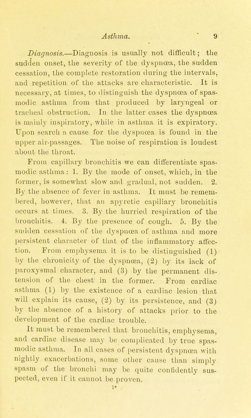 Diagnosis.—Diagnosis is usually not difficult; the sudden onset, the severity of the dyspnoea, the sudden cessation, the complete restoration during the intervals, and repetition of the attacks are characteristic. It is necessary, at times, to distinguish the dyspnoea of spas- modic asthma from that produced by laryngeal or tracheal obstruction. In the latter cases the d3'spncea is mainly inspiratory, while in asthma it is expiratory. Upon search a cause for the dyspnoea is found in the upper air-passages. The noise of respiration is loudest about the throat. From capillary bronchitis we can differentiate spas- modic asthma: 1. By the mode of onset, which, in the former, is somewhat slow and gradual, not sudden. 2. By the absence of fever in asthma. It must be remem- bered, however, that an apyretic capillary bronchitis occurs at times. 3. By the hurried respiration of the bronchitis. 4. By the presence of cough. 5. By the sudden cessation of the dyspnoea of asthma and more persistent character of that of the inflammatory affec- tion. From emphysema it is to be distinguished (1) by the chronicity of the dyspnoea, (2) by its lack of paroxysmal character, and (3) by the permanent dis- tension of the chest in the former. From cardiac asthma (1) by the existence of a cardiac lesion that will explain its cause, (2) by its persistence, and (3) by the absence of a history of attacks prior to the development of the cardiac trouble. It must be remembered that bronchitis, emphysema, and cardiac disease may be complicated by true spas- modic asthma. Tn all cases of persistent dyspnoea with nightly exacerbations, some other cause than simply spasm of the bronchi may be quite confidently sus- pected, even if it cannot be proven. l*