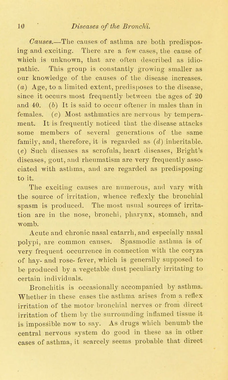 Causes.—The causes of asthma are both predispos- ing and exciting. There are a few cases, the cause of which is unknown, that are often described as idio- pathic. This group is constantly growing smaller as our knowledge of the causes of the disease increases. (a) Age, to a limited extent, predisposes to the disease, since it occurs most frequently between the ages of 20 and 40. (b) It is said to occur oftener in males than in females, (c) Most asthmatics are nervous by tempera- ment. It is frequently noticed that the disease attacks some members of several generations of the same famity, and, therefore, it is regarded as (d) inheritable. (e) Such diseases as scrofula, heart diseases, Bright's diseases, gout, and rheumatism are very frequentl}' asso- ciated with astlima, and are regarded as predisposing to it. The exciting causes are numerous, and vary with the source of irritation, whence reflexly the bronchial spasm is produced. The most usual sources of irrita- tion are in the nose, bronchi, pharynx, stomach, and womb. Acute and chronic nasal catarrh, and especial^ nasal polypi, are common causes. Spasmodic asthma is of very frequent occurrence in connection with the coryza of hay- and rose- fever, which is generally supposed to be produced by a vegetable dust peculiar^ irritating to certain individuals. Bronchitis is occasionally accompanied by asthma. Whether in these cases the asthma arises from a reflex irritation of the motor bronchial nerves or from direct irritation of them by the surrounding inflamed tissue it is impossible now to say. As drugs which benumb the central nervous system do good in these as in other cases of asthma, it scarcely seems probable that direct