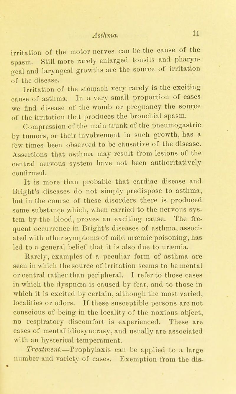 irritation of the motor nerves can be the cause of the spasm. Still more rarely enlarged tonsils and pharyn- geal and laryngeal growths are the source of irritation of the disease. Irritation of the stomach very rarely is the exciting cause of asthma. In a very small proportion of cases we find disease of the womb or pregnancy the source of the irritation that produces the bronchial spasm. Compression of the main trunk of the pneumogastric by tumors, or their iinrolvement in such growth, has a few times been observed to be causative of the disease. Assertions that asthma may result from lesions of the central nervous system have not been authoritatively confirmed. It is more than probable that cardiac disease and Bright's diseases do not simply predispose to asthma, but in the course of these disorders there is produced some substance which, when carried to the nervous sys- tem by the blood, proves an exciting cause. The fre- quent occurrence in Bright's diseases of asthma, associ- ated with other symptoms of mild ursemic poisoning, has led to a general belief that it is also due to uraemia. Rarel}7, examples of a peculiar form of asthma are seen in which the source of irritation seems to be mental or central rather than peripheral. I refer to those cases in which the (tyspncea is caused by fear, and to those in which it is excited by certain, although the most varied, localities or odors. If these susceptible persons are not conscious of being in the locality of the noxious object, no respiratory discomfort is experienced. These are cases of mental idiosyncrasy, and usually are associated with an hysterical temperament. Treatment.—Prophjdaxis can be applied to a large number and variety of cases. Exemption from the dis-