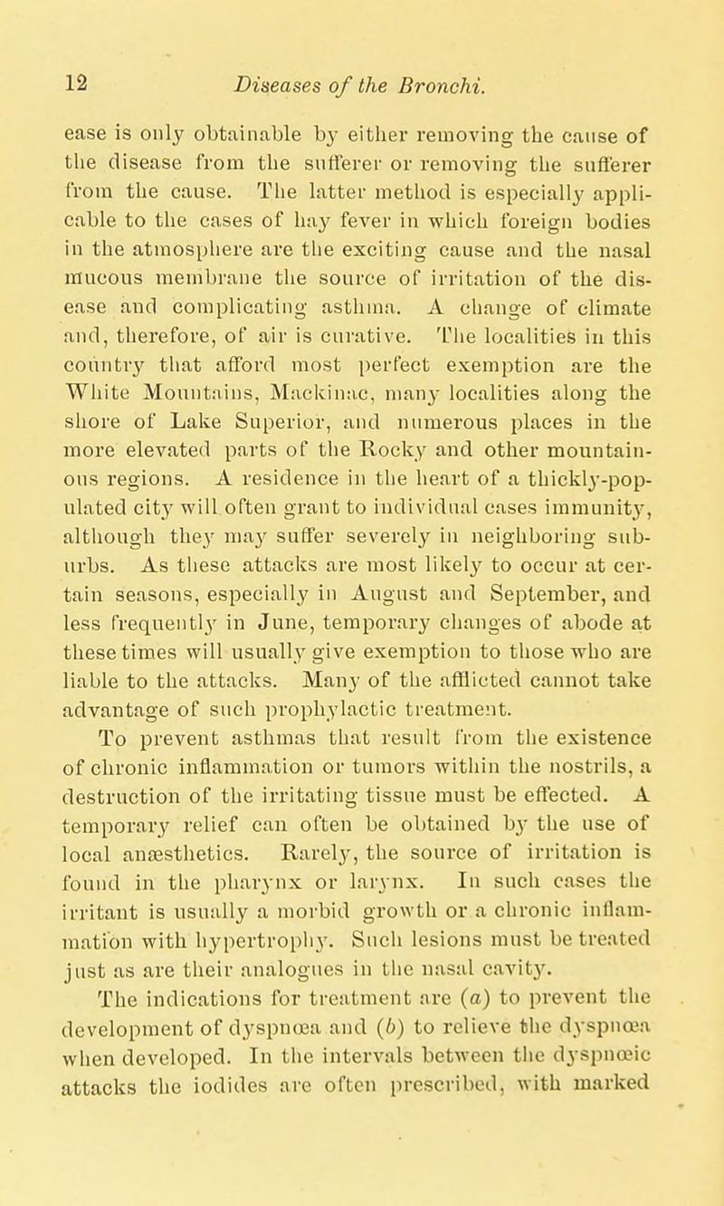 ease is only obtainable by either removing the cause of the disease from the sufferer or removing the sufferer from the cause. The latter method is especially appli- cable to the cases of hay fever in which foreign bodies in the atmosphere ai'e the exciting cause and the nasal mucous membrane the source of irritation of the dis- ease and complicating asthma. A change of climate and, therefore, of air is curative. The localities in this country that afford most perfect exemption are the White Mountains, Mackinac, many localities along the shore of Lake Superior, and numei'ous places in the more elevated parts of the Rocky and other mountain- ous regions. A residence in the heart of a thickly-pop- ulated city will often grant to individual cases immunity, although the}' ma}' suffer severely in neighboring sub- urbs. As these attacks are most likely to occur at cer- tain seasons, especially in August and September, and less frequentl}' in June, temporary changes of abode at these times will usually give exemption to those who are liable to the attacks. Many of the afflicted cannot take advantage of such prophylactic treatment. To prevent asthmas that result from the existence of chronic inflammation or tumors within the nostrils, a destruction of the irritating tissue must be effected. A temporary relief can often be obtained by the use of local anaesthetics. Rarely, the source of irritation is found in the pharynx or larynx. In such cases the irritant is usually a morbid growth or a chronic inflam- mation with hypertrophy. Such lesions must be treated just as are their analogues in the nasal cavity. The indications for treatment are (a) to prevent the development of dyspnoea and (b) to relieve the dyspnoea when developed. In the intervals between the dyspnoeic attacks the iodides are often prescribed, with marked