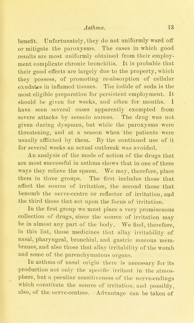 benefit. Unfortunately, they do not uniformly ward off or mitigate the paroxysms. The cases in which good results are most uniformly obtained from their employ- ment complicate chronic bronchitis. It is probable that their good effects are largely due to the property, which they possess, of promoting re-absorption of cellular exudates in inflamed tissues. The iodide of soda is the most eligible preparation for persistent employment. It should be given for weeks, and often for months. I have seen several cases apparently exempted from severe attacks by senecio aureus. The drug was not given during dyspnoea, but while the paroxysms were threatening, and at a season when the patients were usually afflicted by them. By the continued use of it for several weeks an actual outbreak was avoided. An analysis of the mode of action of the drugs that are most successful in asthma shows that in one of three ways they relieve the spasm. We may, therefore, place them in three groups. The first includes those that affect the source of irritation, the second those that benumb the nerve-centre or reflector of irritation, and the third those that act upon the focus of irritation. In the first group we must place a very promiscuous collection of drugs, since the source of irritation may be in almost any part of the body. We find, therefore, in this list, those medicines that allay irritability of nasal, pharyngeal, bronchial, and gastric mucous mem- branes, and also those that allay irritability of the womb and some of the parenchymatous organs. In asthma of nasal origin there is necessary for its production not only the specific irritant in the atmos- phere, but a peculiar sensitiveness of the nerve-endinsrs which constitute the source of irritation, and possibly, also, of the nerve-centres. Advantage can be taken of