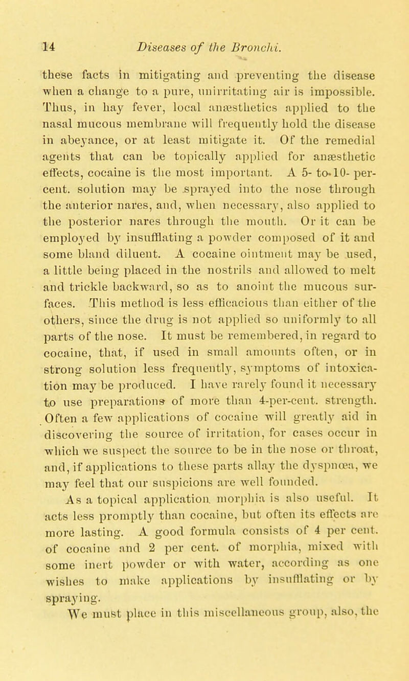 these facts in mitigating and preventing the disease when a change to a pure, unirritating air is impossible. Thus, in hay fever, local anaesthetics applied to the nasal mucous membrane will frequently hold the disease in abeyance, or at least mitigate it. Of the remedial agents that can be topically applied for anaesthetic effects, cocaine is the most important. A 5- to«10- per- cent, solution may be sprayed into the nose through the anterior nares, and, when necessary, also applied to the posterior nares through the mouth. Or it can be employed b}r insufflating a powder composed of it and some bland diluent. A cocaine ointment may be used, a little being placed in the nostrils and allowed to melt and trickle backward, so as to anoint the mucous sur- faces. This method is less efficacious than either of the others, since the drug is not applied so uniformly to all parts of the nose. It must be remembered, in regard to cocaine, that, if used in small amounts often, or in strong solution less frequently, symptoms of intoxica- tion may be produced. I have rarely found it necessary to use preparations of more than 4-per-cent. strength. Often a few applications of cocaine will greatly aid in discovering the source of irritation, for cases occur in which we suspect the source to be in the nose or throat, and, if applications to these parts allay the dyspnoea, we may feel that our suspicions are well founded. As a topical application, morphia is also useful. It acts less promptly than cocaine, but often its effects are more lasting. A good formula consists of 4 per cent, of cocaine and 2 per cent, of morphia, mixed with some inert powder or with water, according as one wishes to make applications by insufflating or by spraying. We must place in this miscellaneous group, also, the