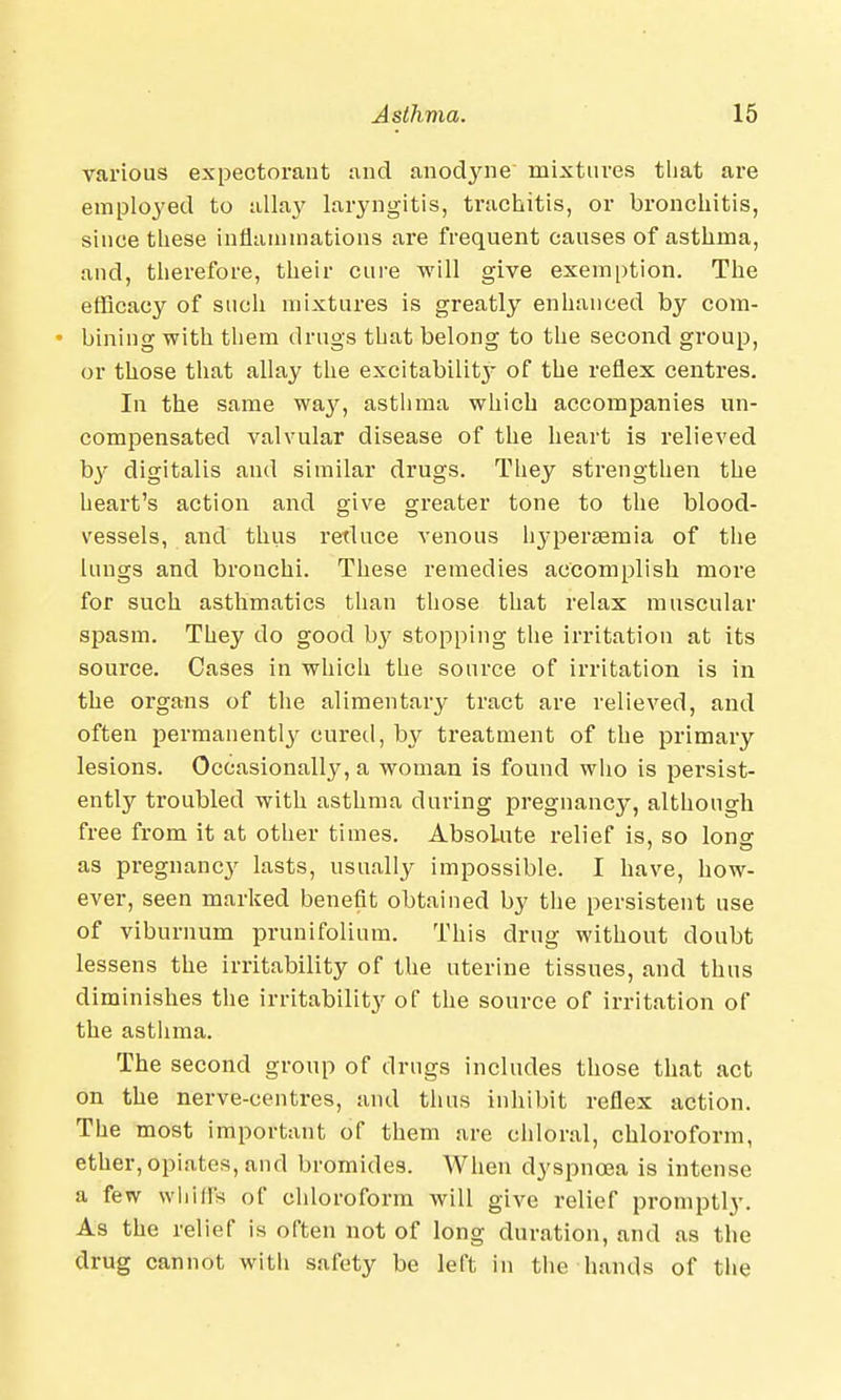 various expectorant and anodyne' mixtures that are employed to allay laryngitis, trachitis, or bronchitis, since these inflammations are frequent causes of asthma, and, therefore, their cure will give exemption. The efficacy of such mixtures is greatly enhanced by com- • bining with them drugs that belong to the second group, or those that allay the excitabilitj- of the reflex centres. In the same way, asthma which accompanies un- compensated valvular disease of the heart is relieved by digitalis and similar drugs. They strengthen the heart's action and give greater tone to the blood- vessels, and thus reduce venous hyperemia of the lungs and bronchi. These remedies accomplish more for such asthmatics than those that relax muscular spasm. They do good by stopping the irritation at its source. Cases in which the source of irritation is in the organs of the alimentary tract are relieved, and often permanently cured, by treatment of the primary lesions. Occasionally, a woman is found who is persist- ently troubled with asthma during pregnancy, although free from it at other times. Absolute relief is, so Ions' as pregnancy lasts, usually impossible. I have, how- ever, seen marked benefit obtained by the persistent use of viburnum prunifoliura. This drug without doubt lessens the irritability of the uterine tissues, and thus diminishes the irritability of the source of irritation of the asthma. The second group of drugs includes those that act on the nerve-centres, and thus inhibit reflex action. The most important of them are chloral, chloroform, ether, opiates, and bromides. When dyspnoea is intense a few whin's of chloroform will give relief promptly. As the relief is often not of long duration, and as the drug cannot with safety be left in the hands of the