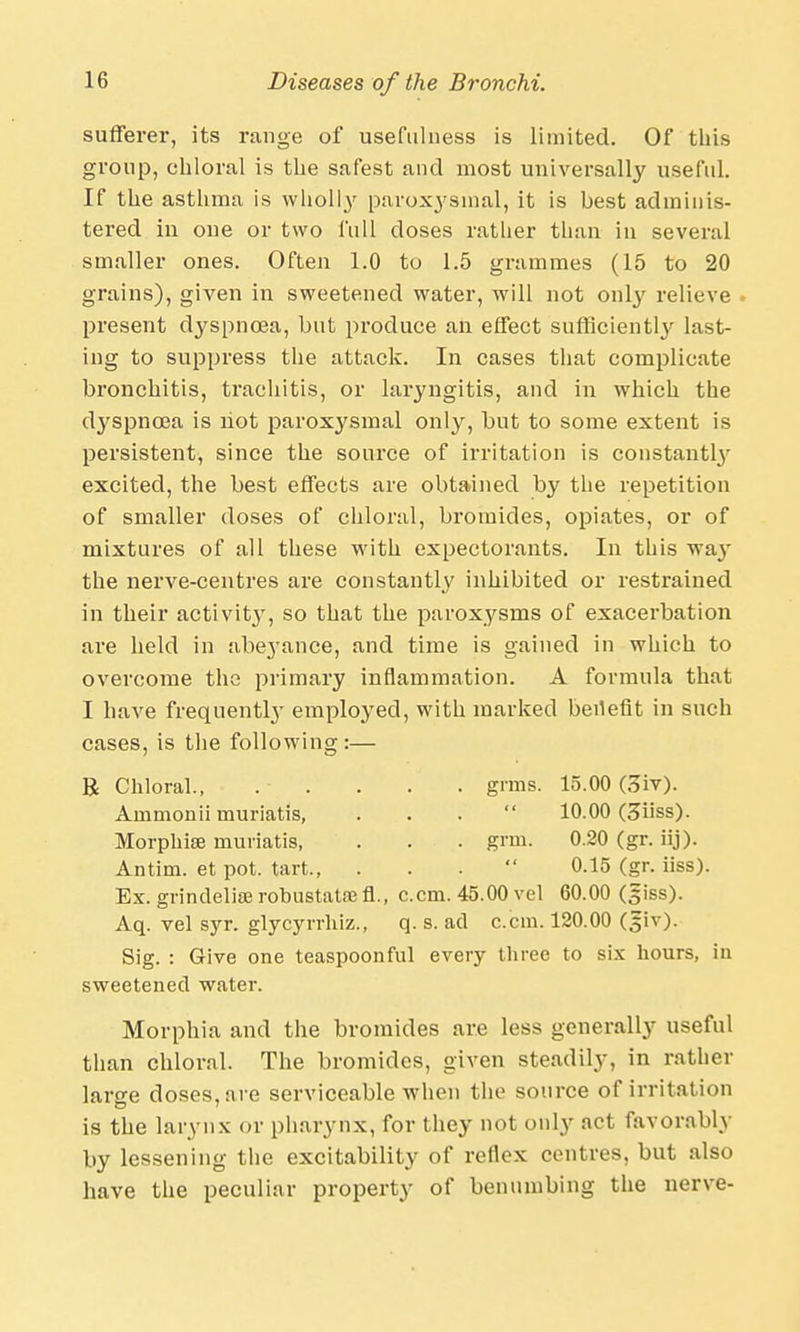 sufferer, its range of usefulness is limited. Of this group, chloral is the safest and most universally useful. If the asthma is wholly paroxysmal, it is best adminis- tered in one or two full doses rather than in several smaller ones. Often 1.0 to 1.5 grammes (15 to 20 grains), given in sweetened water, will not only relieve present dyspnoea, but produce an effect sufficiently last- ing to suppress the attack. In cases that complicate bronchitis, trachitis, or laryngitis, and in which the dj'spncea is hot paroxysmal only, but to some extent is persistent, since the source of irritation is constantly excited, the best effects are obtained by the repetition of smaller doses of chloral, bromides, opiates, or of mixtures of all these with expectorants. In this way the nerve-centres are constantly inhibited or restrained in their activit}T, so that the paroxysms of exacerbation are held in abeyance, and time is gained in which to overcome the primary inflammation. A formula that I have frequently employed, with marked benefit in such cases, is the following :— R Chloral., .- . . . . grins. 15.00 (3iv). Ainmonii muriatis, ... 10.00 (3h'ss). Morphia? muriatis, . . . grin. 0.20 (gr. iij). Antim. et pot. tart  0.15 (gr. iiss). Ex. grindeliaerobustataefl., c.cm. 45.00 vel 60.00 (siss). Aq. vel syr. glycyrrhiz., q. s. ad c.cm. 120.00 (giv). Sig. : Give one teaspoonful every three to six hours, iu sweetened water. Morphia and the bromides are less generally useful than chloral. The bromides, given steadily, in rather large doses, are serviceable when the source of irritation is the larynx or pharynx, for they not only act favorably by lessening the excitability of reflex centres, but also have the peculiar property of benumbing the nerve-