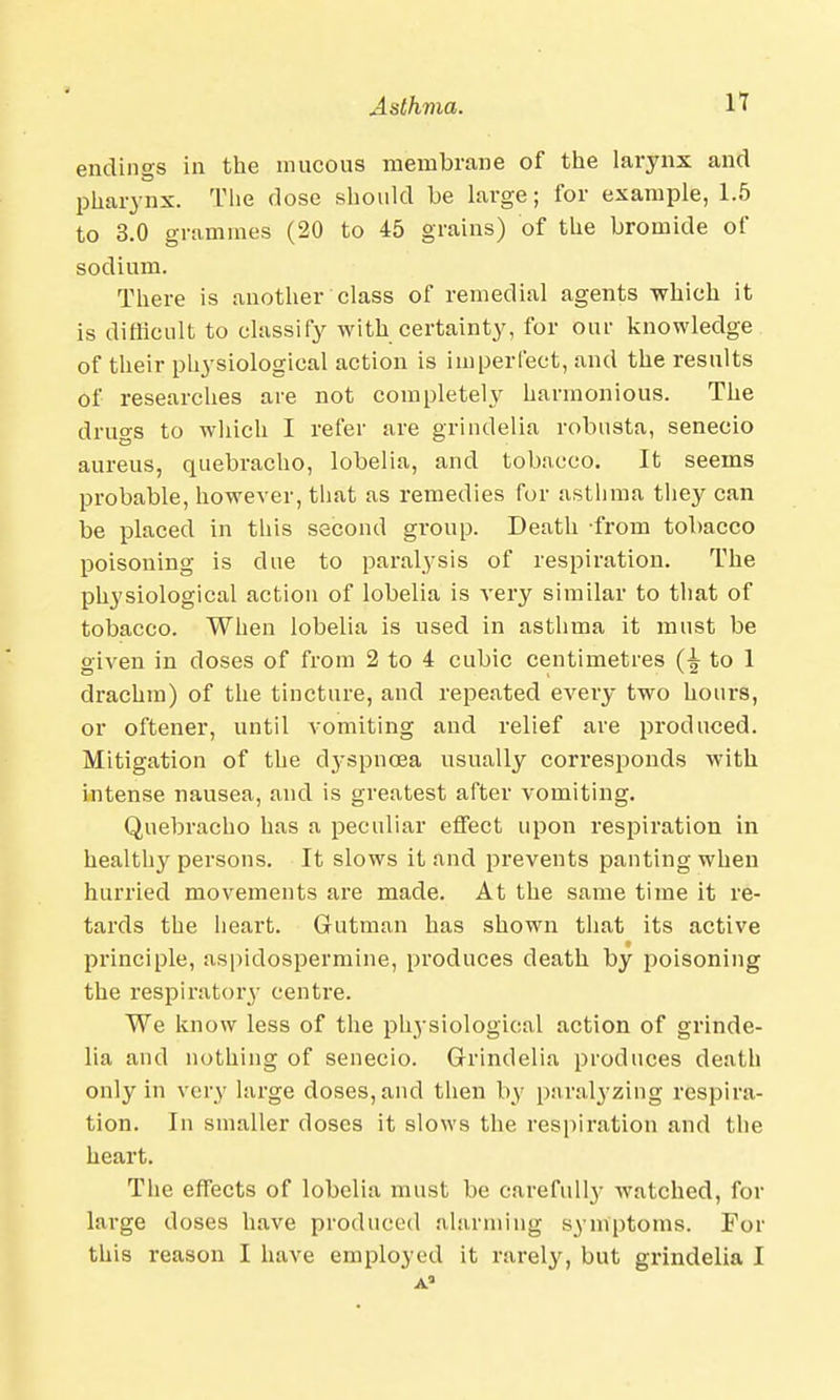 endings in the mucous membrane of the larynx and pharynx. The dose should be large; for example, 1.5 to 3.0 grammes (20 to 45 grains) of the bromide of sodium. There is another class of remedial agents which it is difficult to classify with certainty, for our knowledge of their physiological action is imperfect, and the results of researches are not completely harmonious. The drugs to which I refer are grindelia robusta, senecio aureus, quebracho, lobelia, and tobacco. It seems probable, however, that as remedies for asthma they can be placed in this second group. Death from tobacco poisoning is due to paralysis of respiration. The physiological action of lobelia is very similar to that of tobacco. When lobelia is used in asthma it must be given in doses of from 2 to 4 cubic centimetres to 1 drachm) of the tincture, and repeated every two hours, or oftener, until vomiting and relief are produced. Mitigation of the dyspnoea usually corresponds with intense nausea, and is greatest after vomiting. Quebracho has a peculiar effect upon respiration in healthy persons. It slows it and prevents panting when hurried movements are made. At the same time it re- tards the heart. Gutman has shown that its active principle, aspidospermine, produces death by poisoning the respiratory centre. We know less of the physiological action of grinde- lia and nothing of senecio. Grindelia produces death only in very large doses, and then by paralyzing respira- tion. In smaller doses it slows the respiration and the heart. The effects of lobelia must be carefully watched, for large doses have produced alarming symptoms. For this reason I have employed it rarely, but grindelia I A