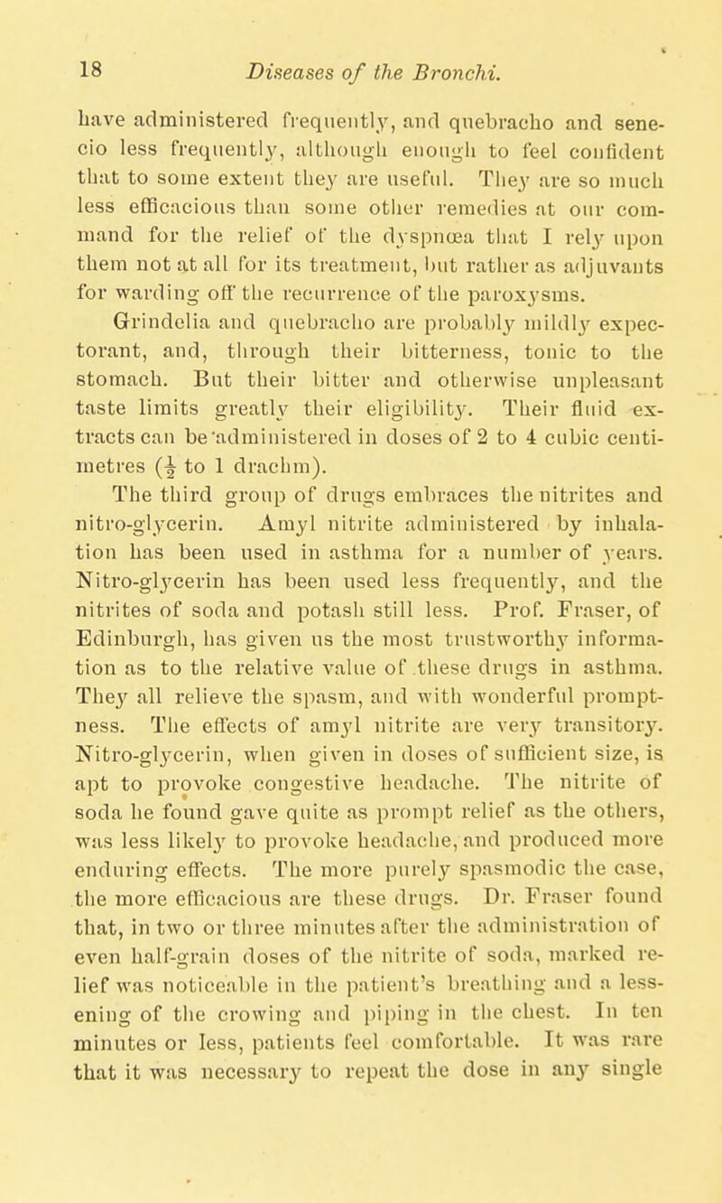 have administered frequently, and quebracho and sene- cio less frequently, although enough to feel confident that to some extent the}' are useful. They are so much less efficacious than some other remedies at our com- mand for the relief of the dyspnoea that I rely upon them not at all for its treatment, but rather as adjuvants for warding off' the recurrence of the paroxysms. Grindelia and quebracho are probably mildly expec- torant, and, through their bitterness, tonic to the stomach. But their bitter and otherwise unpleasant taste limits greatlv their eligibility. Their fluid ex- tracts can be'administered in doses of 2 to 4 cubic centi- metres to 1 drachm). The third group of drugs embraces the nitrites and nitro-glycerin. Amyl nitrite administered by inhala- tion has been used in asthma for a number of years. Nitro-gtycerin has been used less frequently, and the nitrites of soda and potash still less. Prof. Fraser, of Edinburgh, has given us the most trustworthy informa- tion as to the relative value of these drugs in asthma. They all relieve the spasm, and with wonderful prompt- ness. The effects of amyl nitrite are very transitory. Nitro-gtycerin, when given in doses of sufficient size, is apt to provoke congestive headache. The nitrite of soda he found gave quite as prompt relief as the others, was less likeby to provoke headache, and produced more enduring effects. The more purely spasmodic the case, the more efficacious are these drugs. Dr. Fraser found that, in two or three minutes after the administration of even half-grain doses of the nitrite of soda, marked re- lief was noticeable in the patient's breathing and a less- ening of the crowing and piping in the chest. In ten minutes or less, patients feel comfortable. It was rare that it was necessary to repeat the dose in any single
