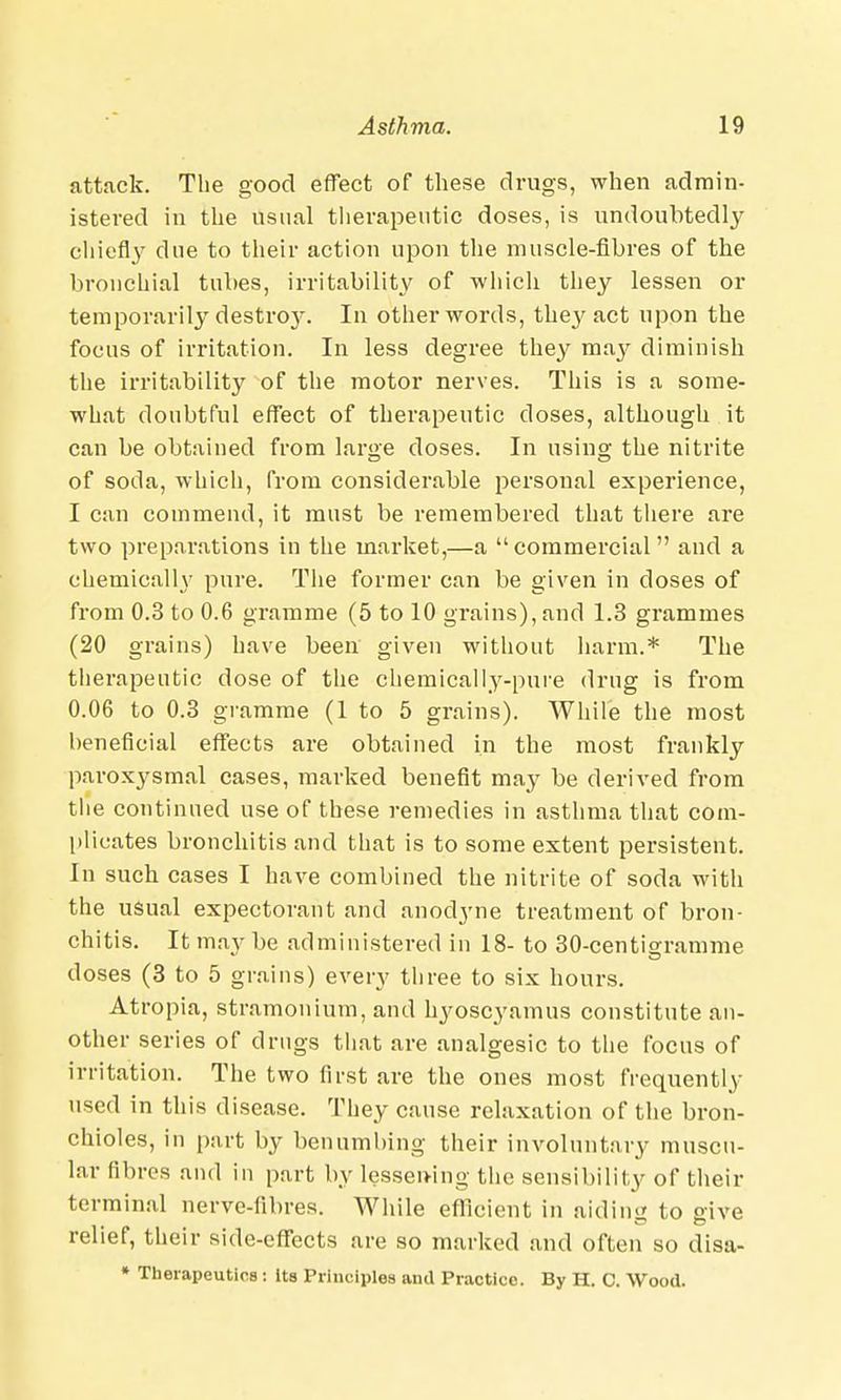 attack. The good effect of these drugs, when admin- istered in the usual therapeutic doses, is undoubtedly chiefly due to their action upon the muscle-fibres of the bronchial tubes, irritability of which they lessen or temporarily destroy. In other words, they act upon the focus of irritation. In less degree they may diminish the irritability of the motor nerves. This is a some- what doubtful effect of therapeutic doses, although it can be obtained from large doses. In using the nitrite of soda, which, from considerable personal experience, I can commend, it must be remembered that there are two preparations in the market,—a commercial and a chemically pure. The former can be given in doses of from 0.3 to 0.6 gramme (5 to 10 grains), and 1.3 grammes (20 grains) have been given without harm.* The therapeutic dose of the chemically-pure drug is from 0.06 to 0.3 gramme (1 to 5 grains). While the most beneficial effects are obtained in the most frankly paroxysmal cases, marked benefit may be derived from the continued use of these remedies in asthma that com- plicates bronchitis and that is to some extent persistent. In such cases I have combined the nitrite of soda with the usual expectorant and anodyne treatment of bron- chitis. It may be administered in 18- to 30-centigramme doses (3 to 5 grains) every three to six hours. Atropia, stramonium, and hyoscyamus constitute an- other series of drugs that are analgesic to the focus of irritation. The two first are the ones most frequently used in this disease. They cause relaxation of the bron- chioles, in part by benumbing their involuntary muscu- lar fibres and in part by lessening the sensibility of their terminal nerve-fibres. While efficient in aiding to give relief, their side-effects are so marked and often so disa- * Therapeutics : its Principles and Practice. By H. C. Wood.
